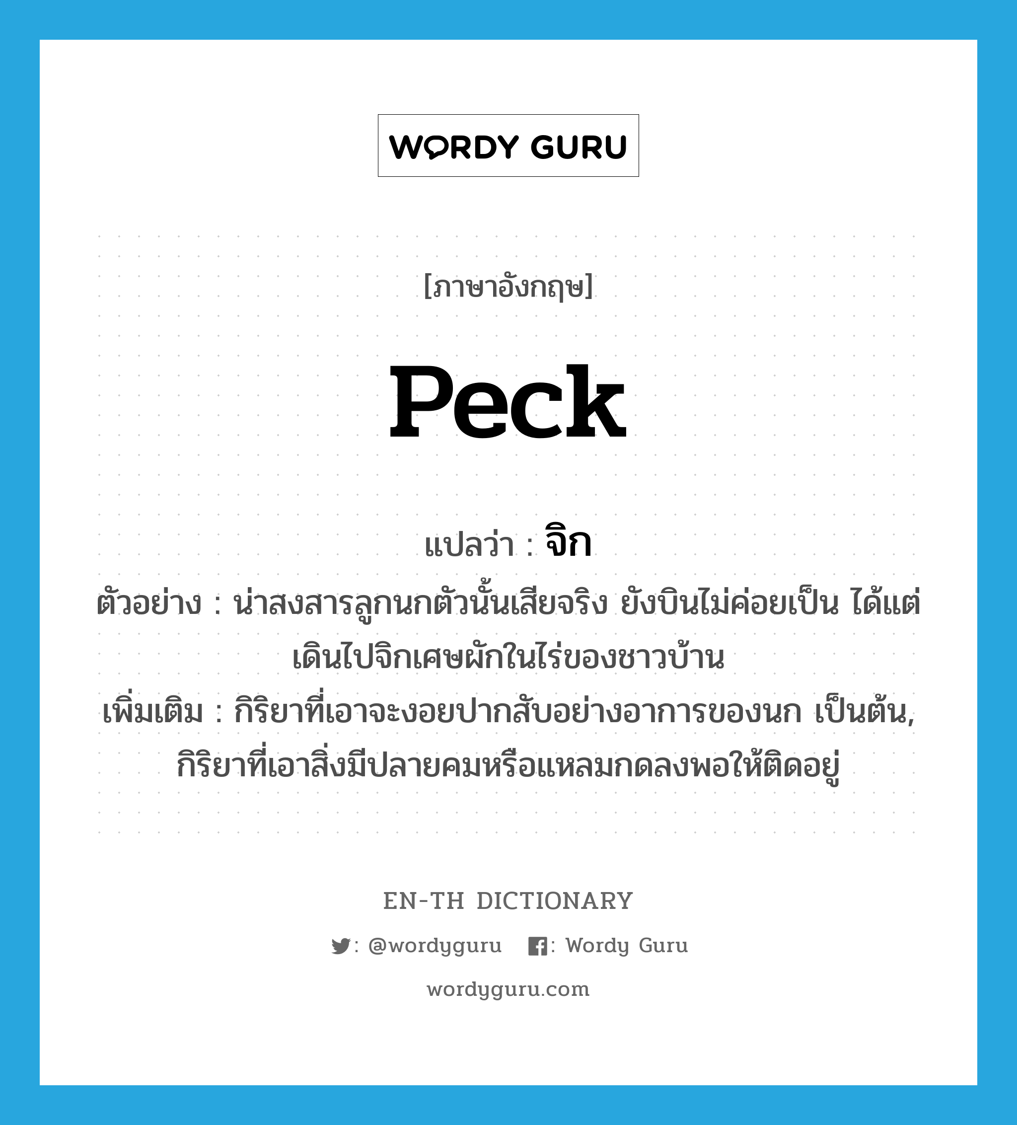 peck แปลว่า?, คำศัพท์ภาษาอังกฤษ peck แปลว่า จิก ประเภท V ตัวอย่าง น่าสงสารลูกนกตัวนั้นเสียจริง ยังบินไม่ค่อยเป็น ได้แต่เดินไปจิกเศษผักในไร่ของชาวบ้าน เพิ่มเติม กิริยาที่เอาจะงอยปากสับอย่างอาการของนก เป็นต้น, กิริยาที่เอาสิ่งมีปลายคมหรือแหลมกดลงพอให้ติดอยู่ หมวด V