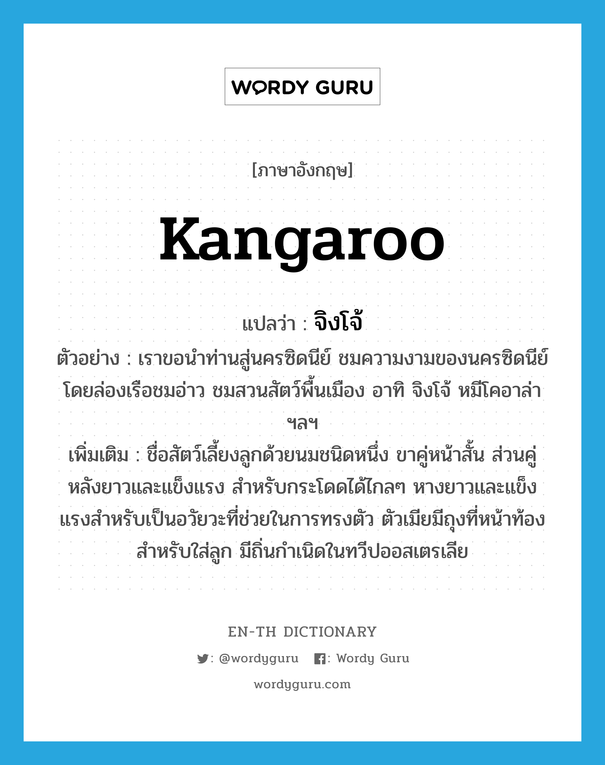 kangaroo แปลว่า?, คำศัพท์ภาษาอังกฤษ kangaroo แปลว่า จิงโจ้ ประเภท N ตัวอย่าง เราขอนำท่านสู่นครซิดนีย์ ชมความงามของนครซิดนีย์ โดยล่องเรือชมอ่าว ชมสวนสัตว์พื้นเมือง อาทิ จิงโจ้ หมีโคอาล่า ฯลฯ เพิ่มเติม ชื่อสัตว์เลี้ยงลูกด้วยนมชนิดหนึ่ง ขาคู่หน้าสั้น ส่วนคู่หลังยาวและแข็งแรง สำหรับกระโดดได้ไกลๆ หางยาวและแข็งแรงสำหรับเป็นอวัยวะที่ช่วยในการทรงตัว ตัวเมียมีถุงที่หน้าท้องสำหรับใส่ลูก มีถิ่นกำเนิดในทวีปออสเตรเลีย หมวด N