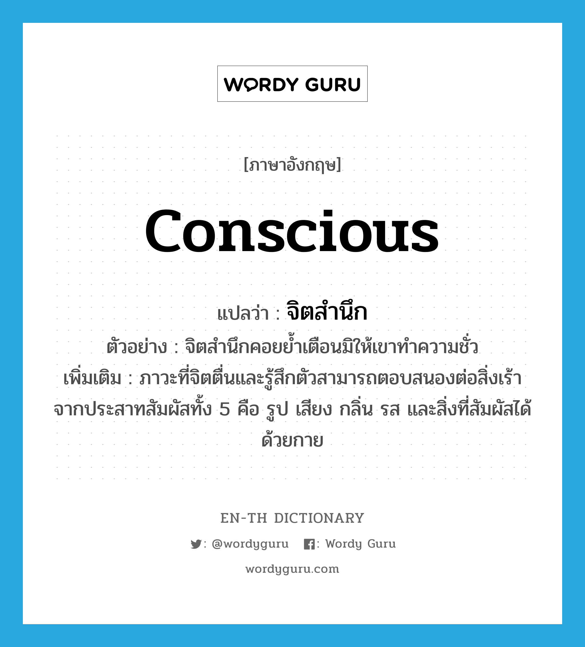 conscious แปลว่า?, คำศัพท์ภาษาอังกฤษ conscious แปลว่า จิตสำนึก ประเภท N ตัวอย่าง จิตสำนึกคอยย้ำเตือนมิให้เขาทำความชั่ว เพิ่มเติม ภาวะที่จิตตื่นและรู้สึกตัวสามารถตอบสนองต่อสิ่งเร้าจากประสาทสัมผัสทั้ง 5 คือ รูป เสียง กลิ่น รส และสิ่งที่สัมผัสได้ด้วยกาย หมวด N