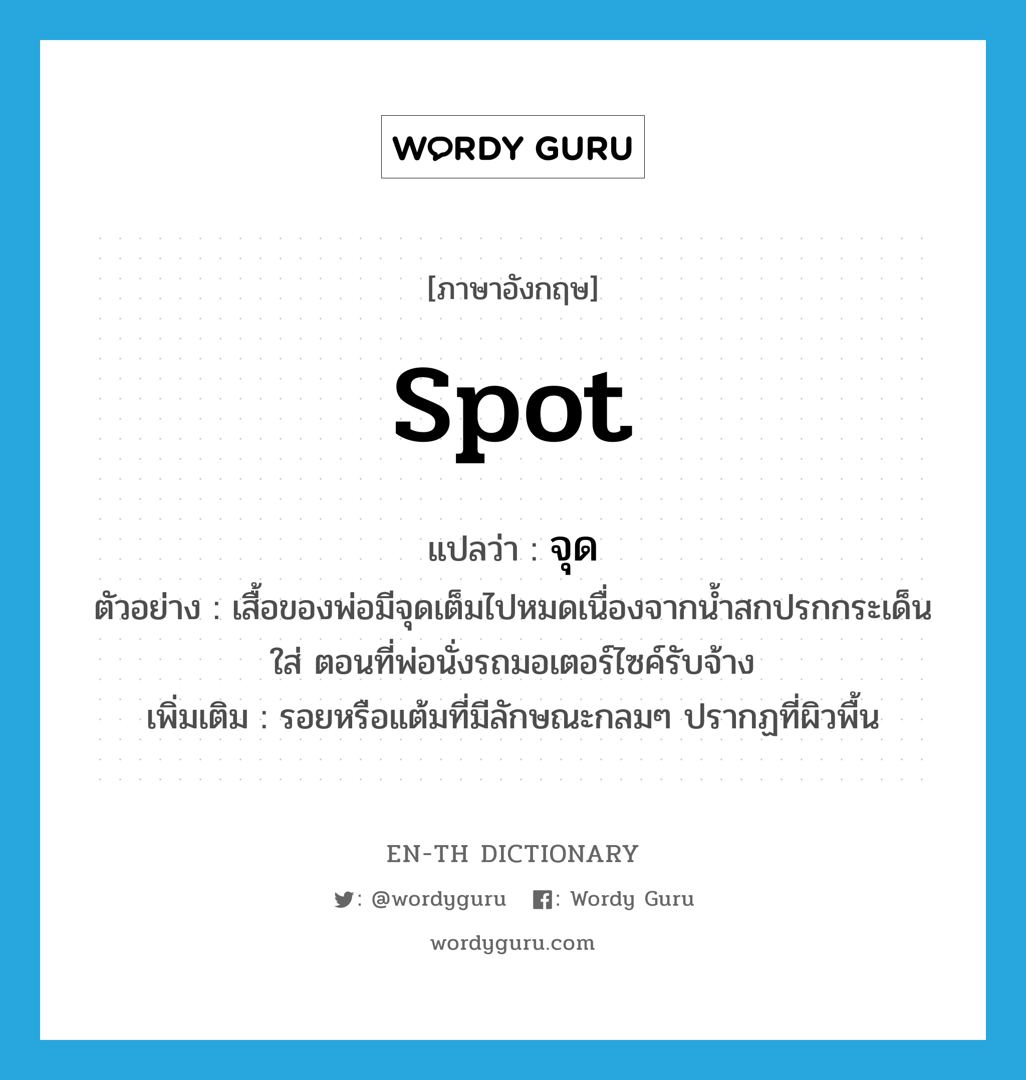 spot แปลว่า?, คำศัพท์ภาษาอังกฤษ spot แปลว่า จุด ประเภท N ตัวอย่าง เสื้อของพ่อมีจุดเต็มไปหมดเนื่องจากน้ำสกปรกกระเด็นใส่ ตอนที่พ่อนั่งรถมอเตอร์ไซค์รับจ้าง เพิ่มเติม รอยหรือแต้มที่มีลักษณะกลมๆ ปรากฏที่ผิวพื้น หมวด N