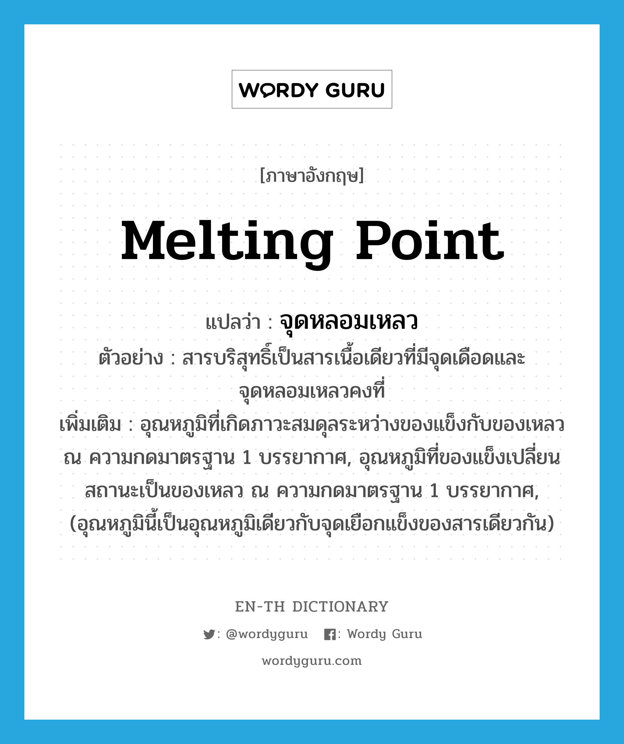 melting point แปลว่า?, คำศัพท์ภาษาอังกฤษ melting point แปลว่า จุดหลอมเหลว ประเภท N ตัวอย่าง สารบริสุทธิ์เป็นสารเนื้อเดียวที่มีจุดเดือดและจุดหลอมเหลวคงที่ เพิ่มเติม อุณหภูมิที่เกิดภาวะสมดุลระหว่างของแข็งกับของเหลว ณ ความกดมาตรฐาน 1 บรรยากาศ, อุณหภูมิที่ของแข็งเปลี่ยนสถานะเป็นของเหลว ณ ความกดมาตรฐาน 1 บรรยากาศ, (อุณหภูมินี้เป็นอุณหภูมิเดียวกับจุดเยือกแข็งของสารเดียวกัน) หมวด N