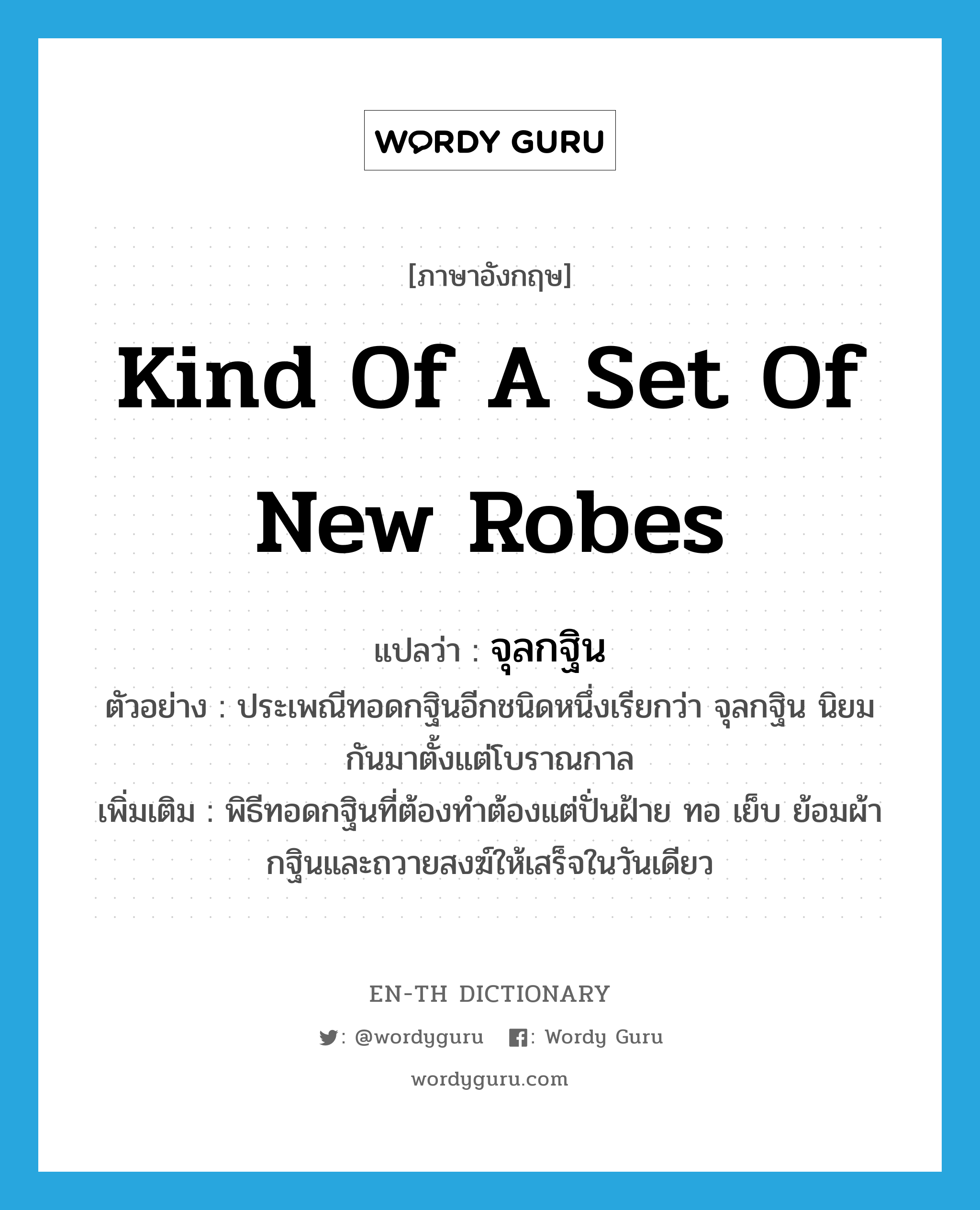 kind of a set of new robes แปลว่า?, คำศัพท์ภาษาอังกฤษ kind of a set of new robes แปลว่า จุลกฐิน ประเภท N ตัวอย่าง ประเพณีทอดกฐินอีกชนิดหนึ่งเรียกว่า จุลกฐิน นิยมกันมาตั้งแต่โบราณกาล เพิ่มเติม พิธีทอดกฐินที่ต้องทำต้องแต่ปั่นฝ้าย ทอ เย็บ ย้อมผ้ากฐินและถวายสงฆ์ให้เสร็จในวันเดียว หมวด N