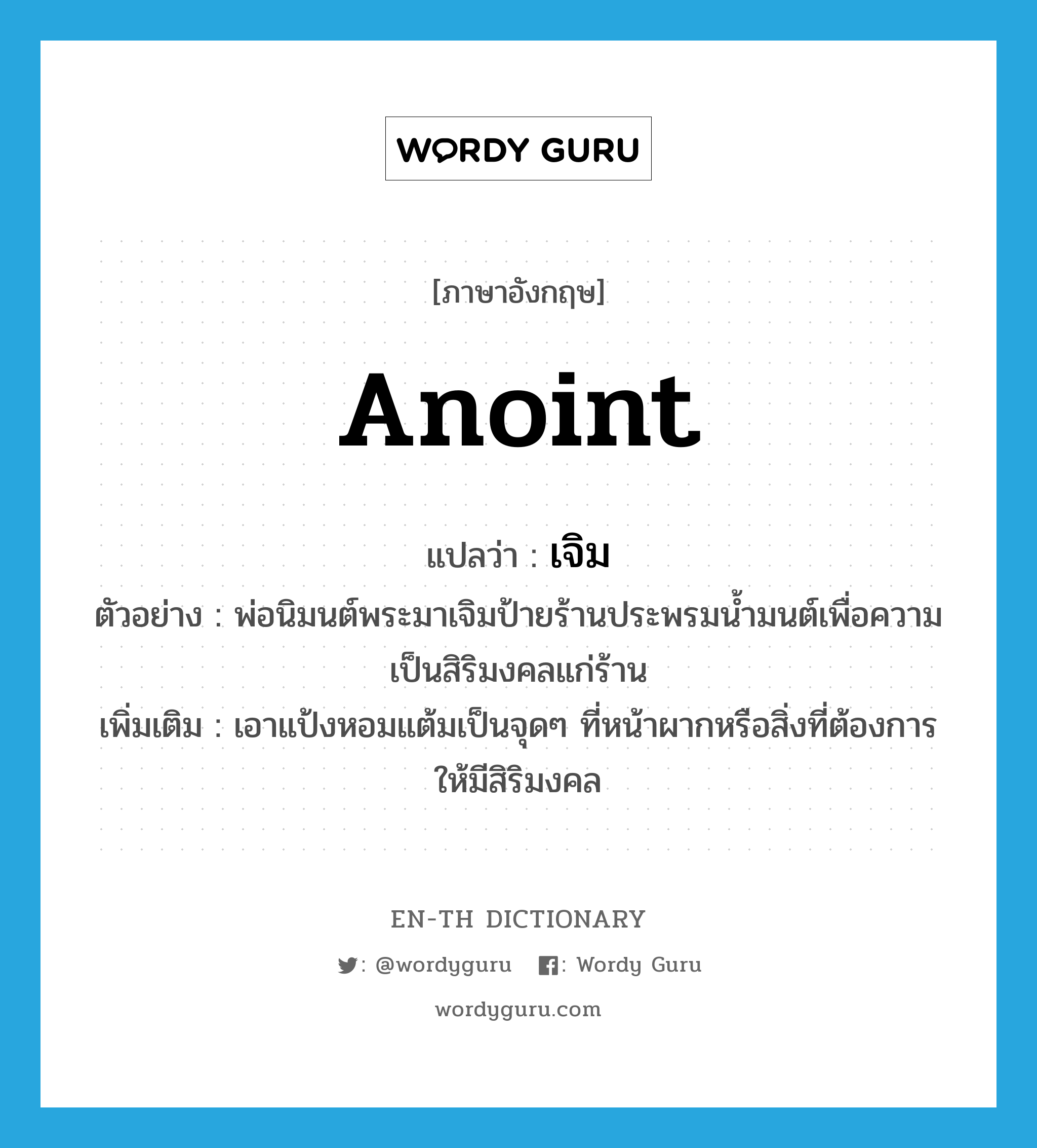 anoint แปลว่า?, คำศัพท์ภาษาอังกฤษ anoint แปลว่า เจิม ประเภท V ตัวอย่าง พ่อนิมนต์พระมาเจิมป้ายร้านประพรมน้ำมนต์เพื่อความเป็นสิริมงคลแก่ร้าน เพิ่มเติม เอาแป้งหอมแต้มเป็นจุดๆ ที่หน้าผากหรือสิ่งที่ต้องการให้มีสิริมงคล หมวด V