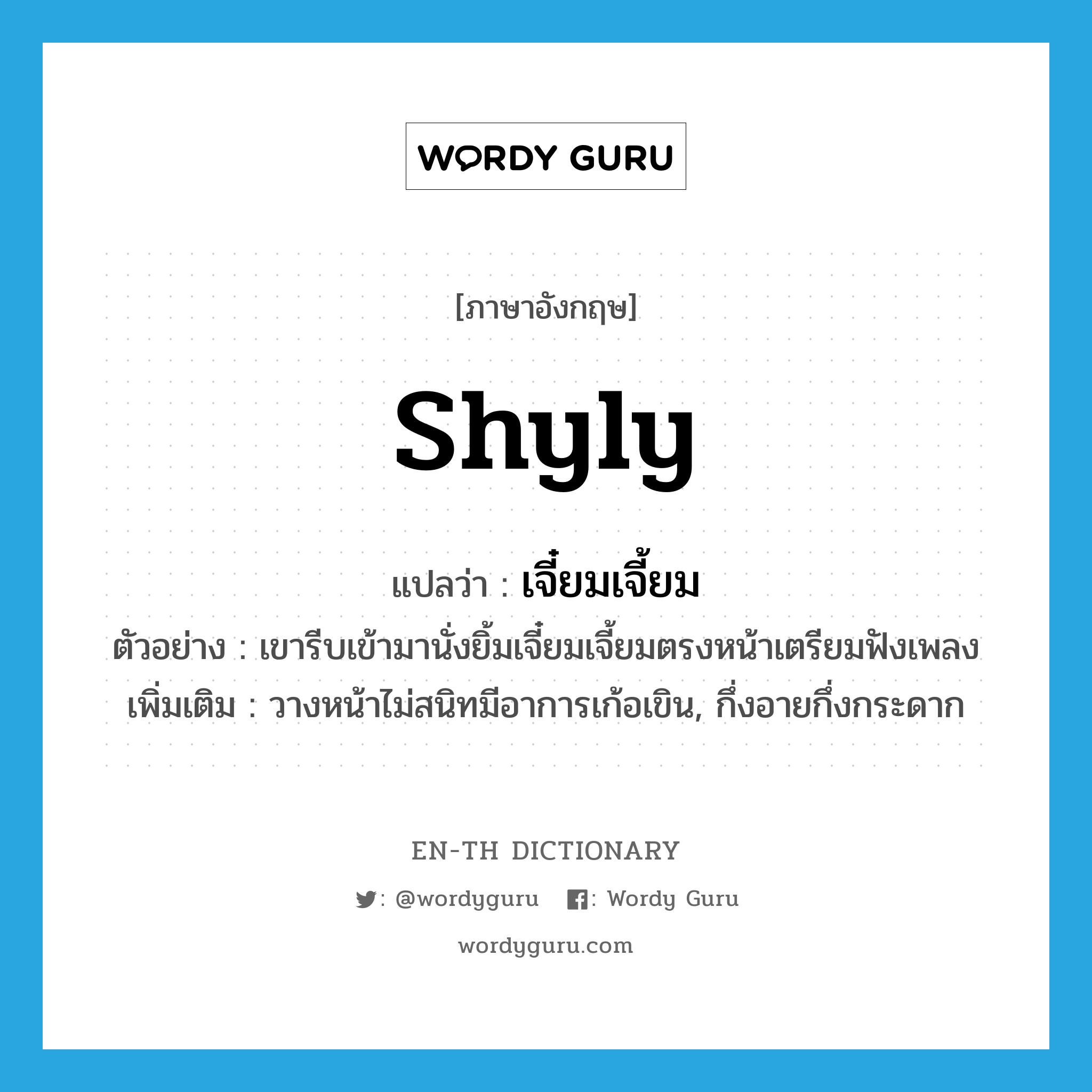 shyly แปลว่า?, คำศัพท์ภาษาอังกฤษ shyly แปลว่า เจี๋ยมเจี้ยม ประเภท ADV ตัวอย่าง เขารีบเข้ามานั่งยิ้มเจี๋ยมเจี้ยมตรงหน้าเตรียมฟังเพลง เพิ่มเติม วางหน้าไม่สนิทมีอาการเก้อเขิน, กึ่งอายกึ่งกระดาก หมวด ADV