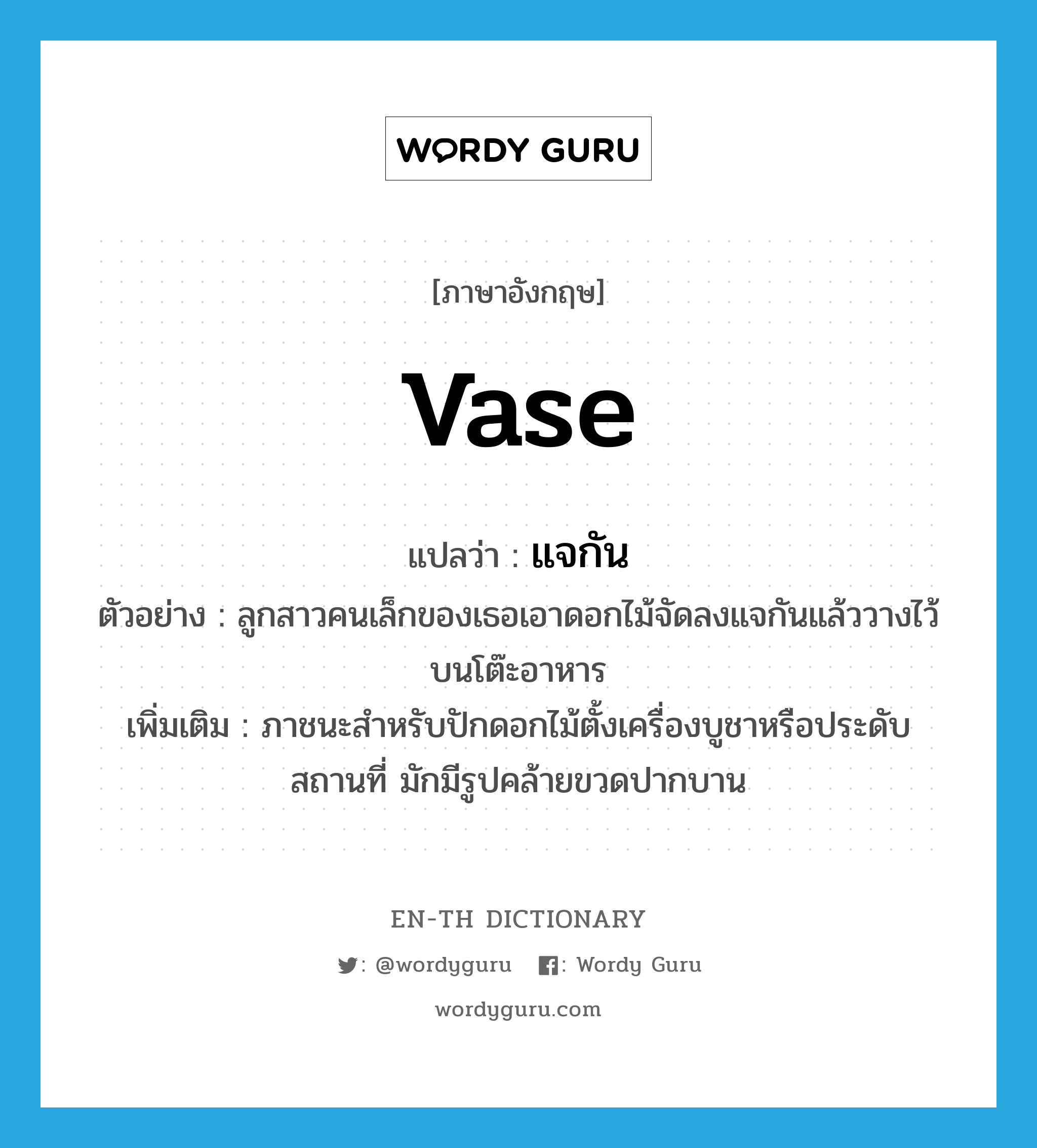 vase แปลว่า?, คำศัพท์ภาษาอังกฤษ vase แปลว่า แจกัน ประเภท N ตัวอย่าง ลูกสาวคนเล็กของเธอเอาดอกไม้จัดลงแจกันแล้ววางไว้บนโต๊ะอาหาร เพิ่มเติม ภาชนะสำหรับปักดอกไม้ตั้งเครื่องบูชาหรือประดับสถานที่ มักมีรูปคล้ายขวดปากบาน หมวด N