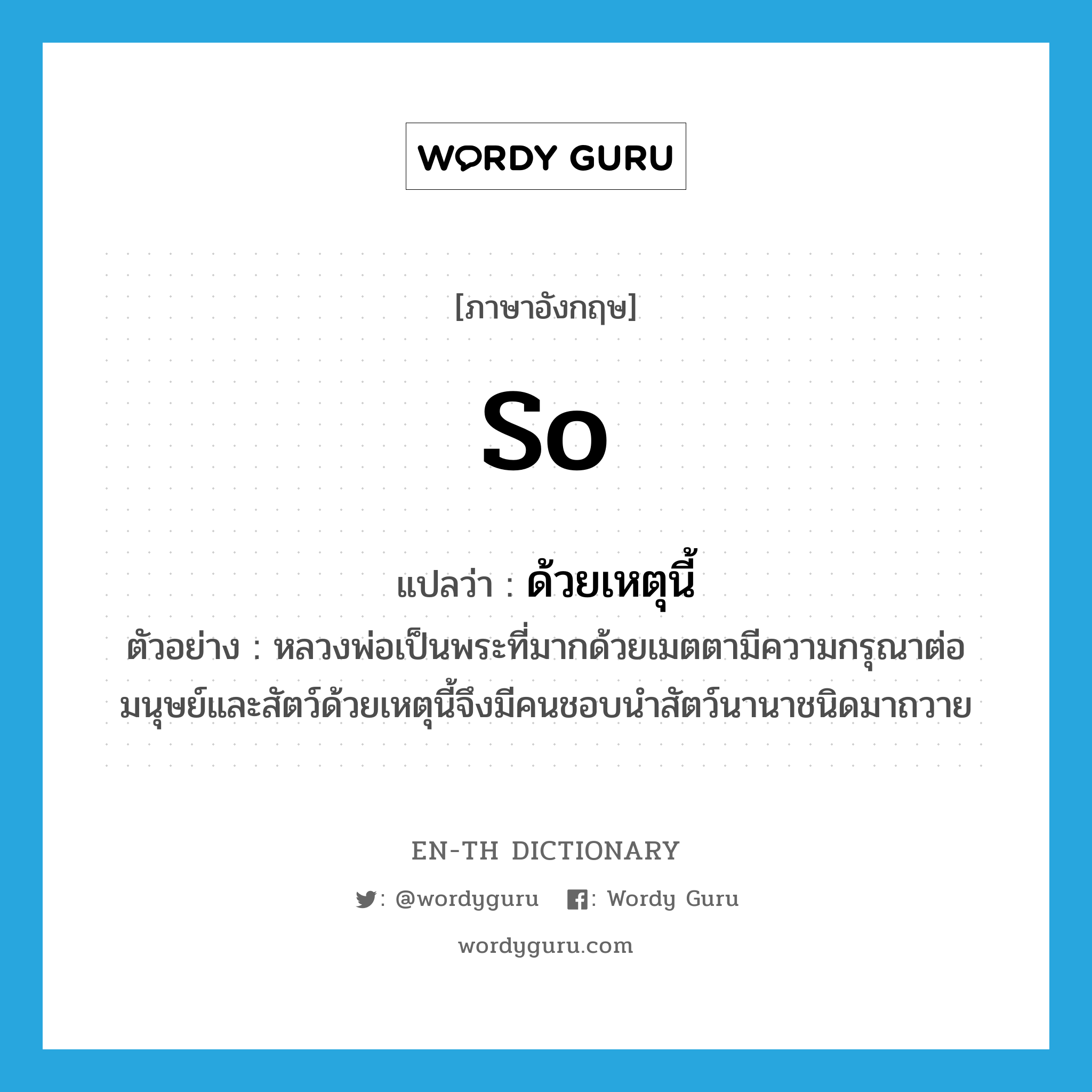 so แปลว่า?, คำศัพท์ภาษาอังกฤษ so แปลว่า ด้วยเหตุนี้ ประเภท CONJ ตัวอย่าง หลวงพ่อเป็นพระที่มากด้วยเมตตามีความกรุณาต่อมนุษย์และสัตว์ด้วยเหตุนี้จึงมีคนชอบนำสัตว์นานาชนิดมาถวาย หมวด CONJ