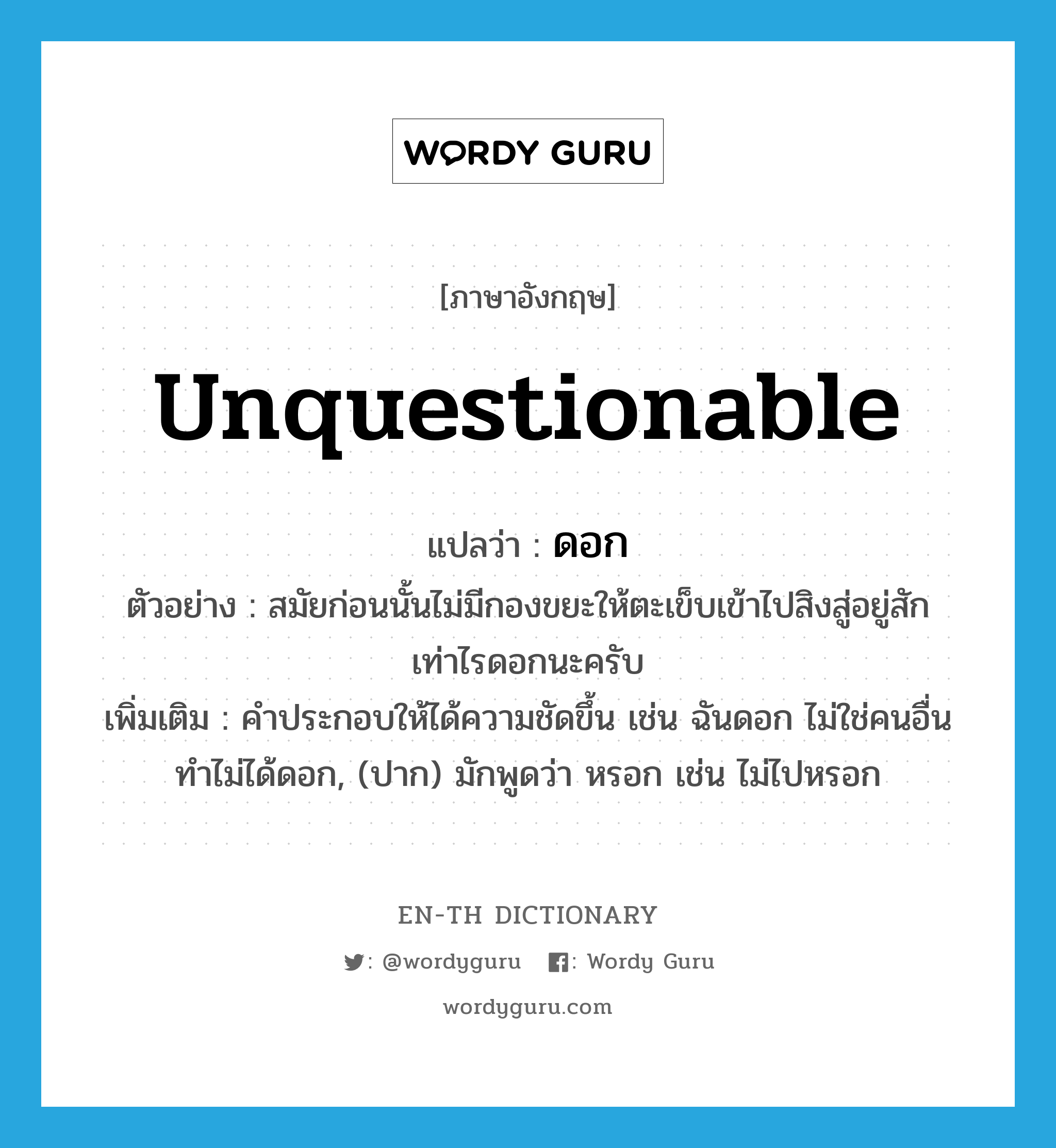 unquestionable แปลว่า?, คำศัพท์ภาษาอังกฤษ unquestionable แปลว่า ดอก ประเภท INT ตัวอย่าง สมัยก่อนนั้นไม่มีกองขยะให้ตะเข็บเข้าไปสิงสู่อยู่สักเท่าไรดอกนะครับ เพิ่มเติม คำประกอบให้ได้ความชัดขึ้น เช่น ฉันดอก ไม่ใช่คนอื่น ทำไม่ได้ดอก, (ปาก) มักพูดว่า หรอก เช่น ไม่ไปหรอก หมวด INT