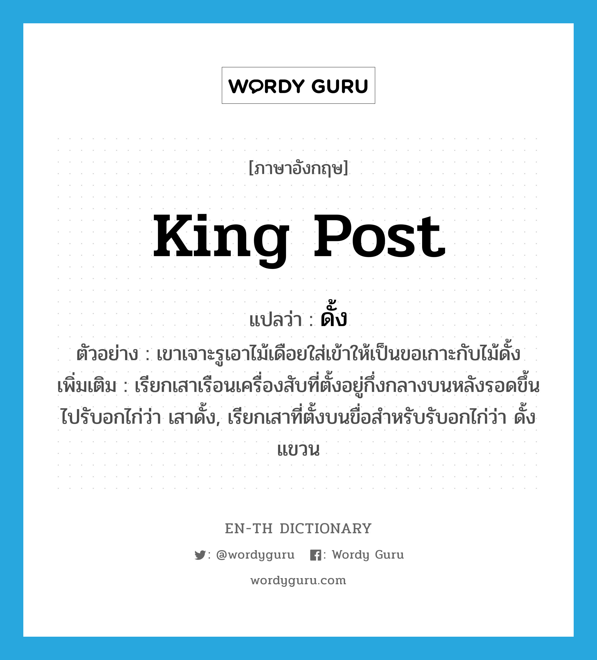 king post แปลว่า?, คำศัพท์ภาษาอังกฤษ king post แปลว่า ดั้ง ประเภท N ตัวอย่าง เขาเจาะรูเอาไม้เดือยใส่เข้าให้เป็นขอเกาะกับไม้ดั้ง เพิ่มเติม เรียกเสาเรือนเครื่องสับที่ตั้งอยู่กึ่งกลางบนหลังรอดขึ้นไปรับอกไก่ว่า เสาดั้ง, เรียกเสาที่ตั้งบนขื่อสำหรับรับอกไก่ว่า ดั้งแขวน หมวด N