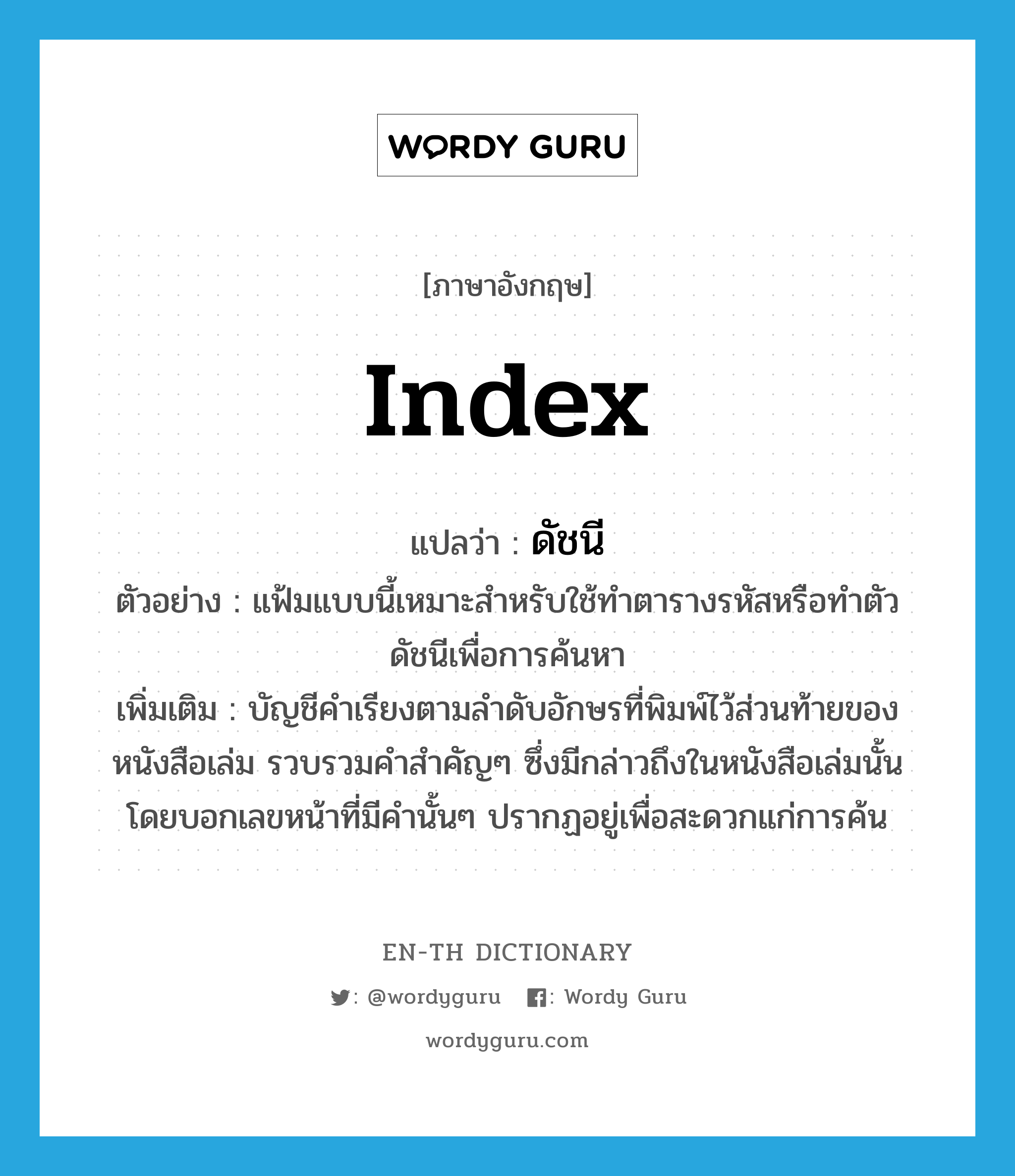 index แปลว่า?, คำศัพท์ภาษาอังกฤษ index แปลว่า ดัชนี ประเภท N ตัวอย่าง แฟ้มแบบนี้เหมาะสำหรับใช้ทำตารางรหัสหรือทำตัวดัชนีเพื่อการค้นหา เพิ่มเติม บัญชีคำเรียงตามลำดับอักษรที่พิมพ์ไว้ส่วนท้ายของหนังสือเล่ม รวบรวมคำสำคัญๆ ซึ่งมีกล่าวถึงในหนังสือเล่มนั้น โดยบอกเลขหน้าที่มีคำนั้นๆ ปรากฏอยู่เพื่อสะดวกแก่การค้น หมวด N