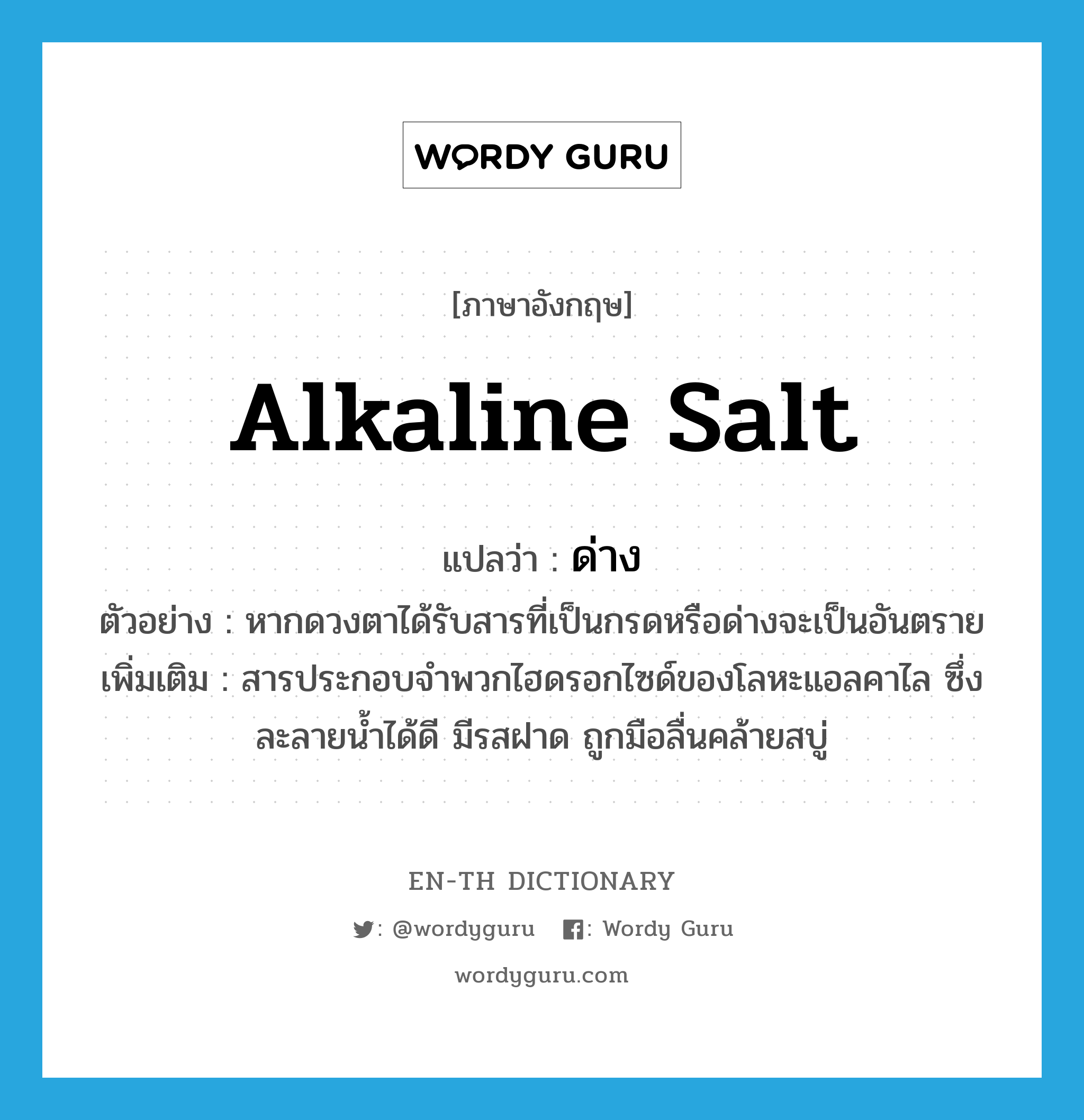 alkaline salt แปลว่า?, คำศัพท์ภาษาอังกฤษ alkaline salt แปลว่า ด่าง ประเภท N ตัวอย่าง หากดวงตาได้รับสารที่เป็นกรดหรือด่างจะเป็นอันตราย เพิ่มเติม สารประกอบจำพวกไฮดรอกไซด์ของโลหะแอลคาไล ซึ่งละลายน้ำได้ดี มีรสฝาด ถูกมือลื่นคล้ายสบู่ หมวด N