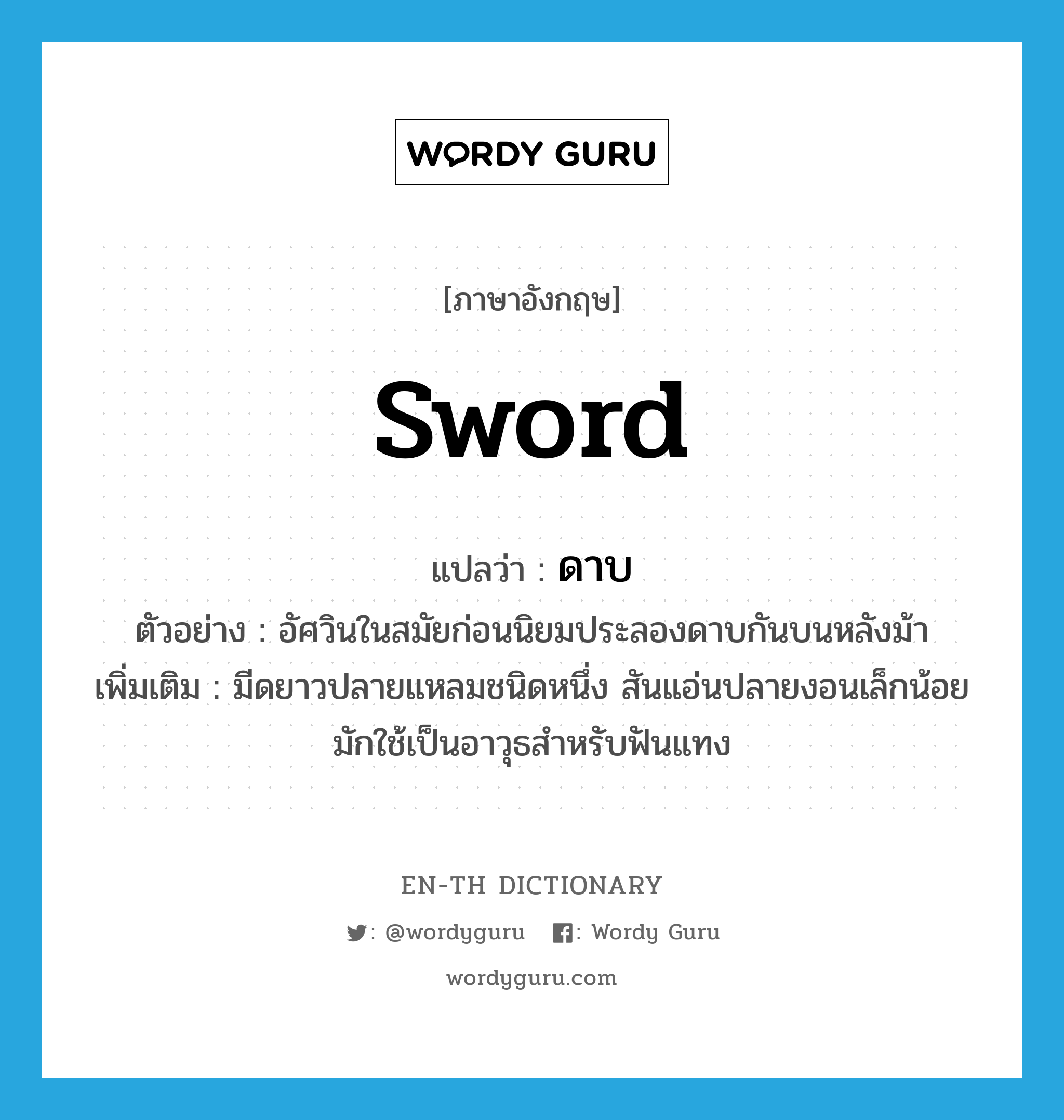 sword แปลว่า?, คำศัพท์ภาษาอังกฤษ sword แปลว่า ดาบ ประเภท N ตัวอย่าง อัศวินในสมัยก่อนนิยมประลองดาบกันบนหลังม้า เพิ่มเติม มีดยาวปลายแหลมชนิดหนึ่ง สันแอ่นปลายงอนเล็กน้อย มักใช้เป็นอาวุธสำหรับฟันแทง หมวด N