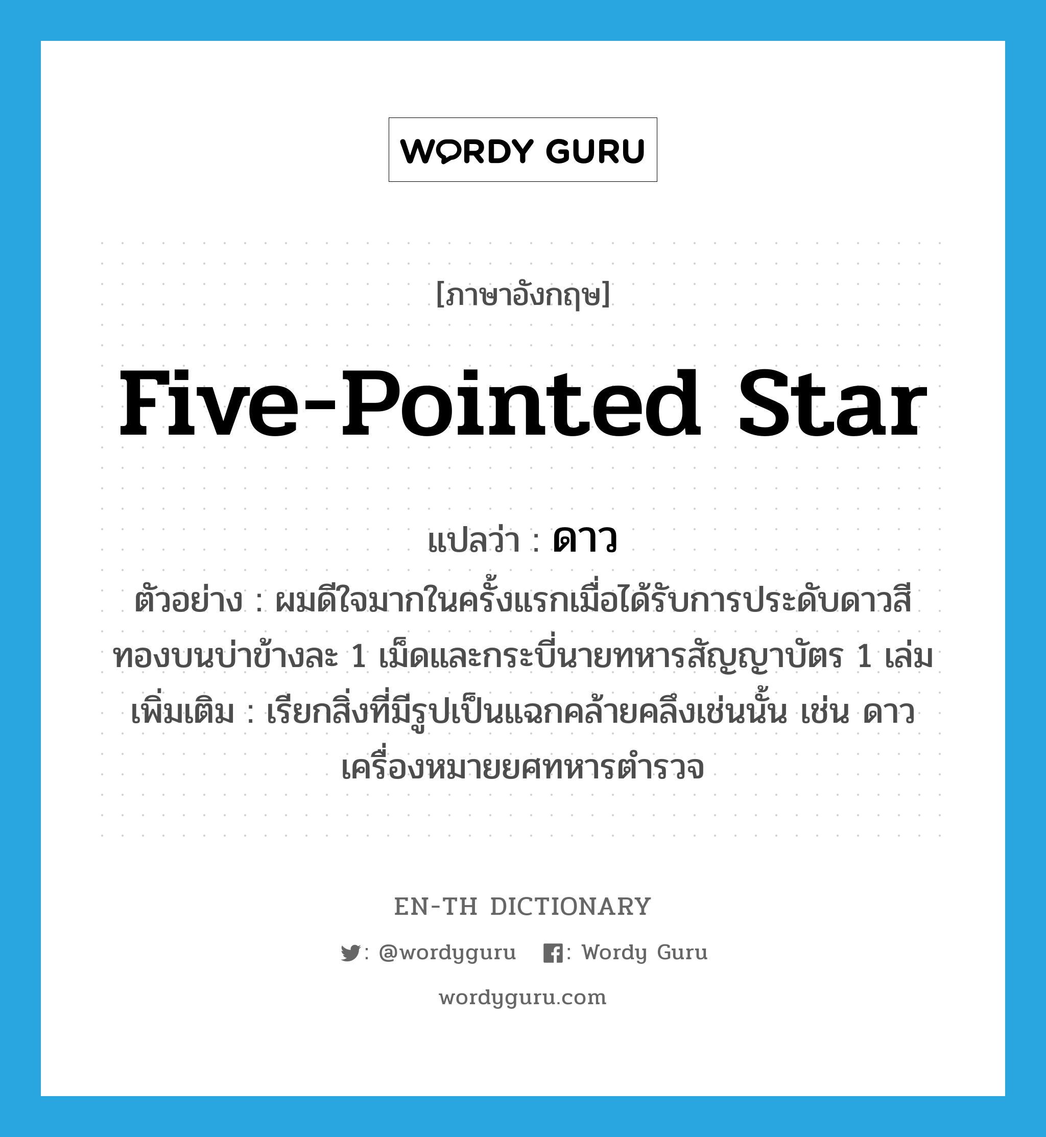 five-pointed star แปลว่า?, คำศัพท์ภาษาอังกฤษ five-pointed star แปลว่า ดาว ประเภท N ตัวอย่าง ผมดีใจมากในครั้งแรกเมื่อได้รับการประดับดาวสีทองบนบ่าข้างละ 1 เม็ดและกระบี่นายทหารสัญญาบัตร 1 เล่ม เพิ่มเติม เรียกสิ่งที่มีรูปเป็นแฉกคล้ายคลึงเช่นนั้น เช่น ดาวเครื่องหมายยศทหารตำรวจ หมวด N