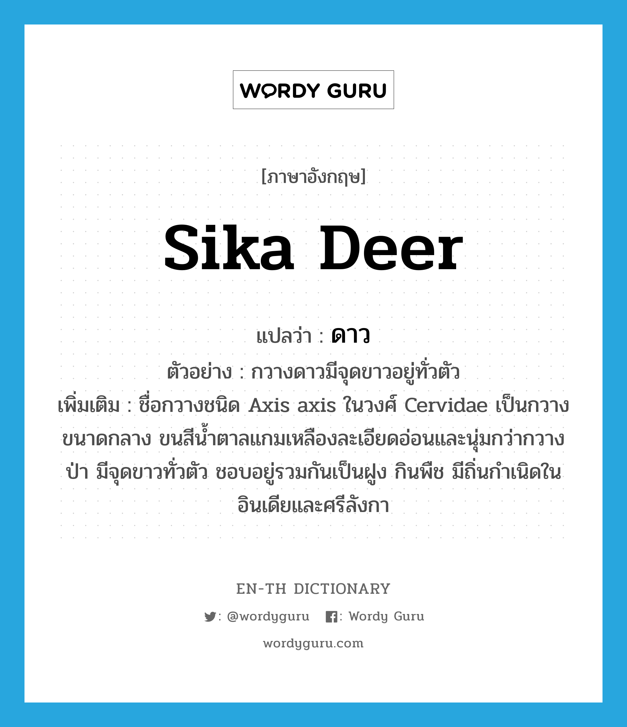 sika deer แปลว่า?, คำศัพท์ภาษาอังกฤษ sika deer แปลว่า ดาว ประเภท N ตัวอย่าง กวางดาวมีจุดขาวอยู่ทั่วตัว เพิ่มเติม ชื่อกวางชนิด Axis axis ในวงศ์ Cervidae เป็นกวางขนาดกลาง ขนสีน้ำตาลแกมเหลืองละเอียดอ่อนและนุ่มกว่ากวางป่า มีจุดขาวทั่วตัว ชอบอยู่รวมกันเป็นฝูง กินพืช มีถิ่นกำเนิดในอินเดียและศรีลังกา หมวด N