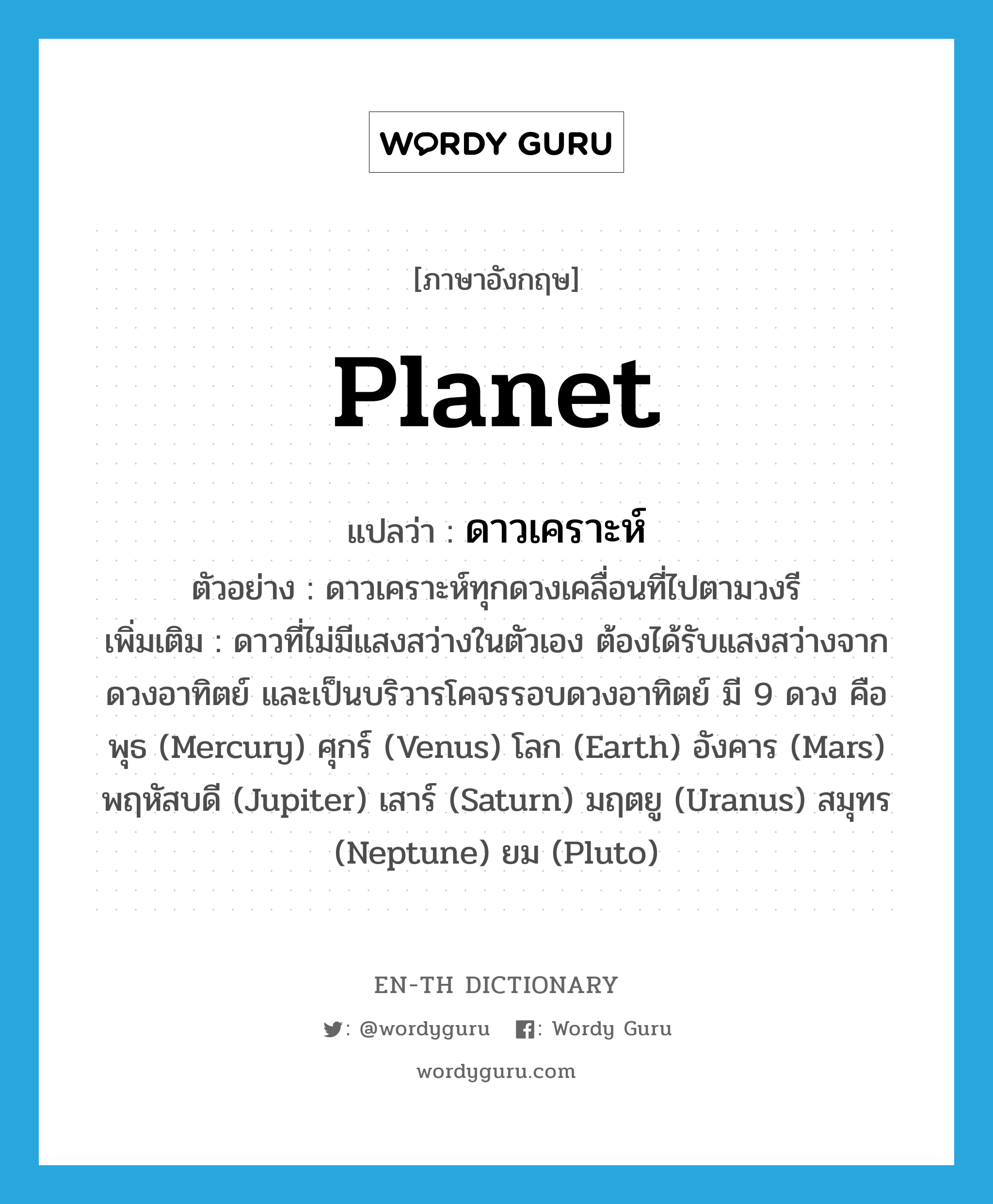 planet แปลว่า?, คำศัพท์ภาษาอังกฤษ planet แปลว่า ดาวเคราะห์ ประเภท N ตัวอย่าง ดาวเคราะห์ทุกดวงเคลื่อนที่ไปตามวงรี เพิ่มเติม ดาวที่ไม่มีแสงสว่างในตัวเอง ต้องได้รับแสงสว่างจากดวงอาทิตย์ และเป็นบริวารโคจรรอบดวงอาทิตย์ มี 9 ดวง คือ พุธ (Mercury) ศุกร์ (Venus) โลก (Earth) อังคาร (Mars) พฤหัสบดี (Jupiter) เสาร์ (Saturn) มฤตยู (Uranus) สมุทร (Neptune) ยม (Pluto) หมวด N