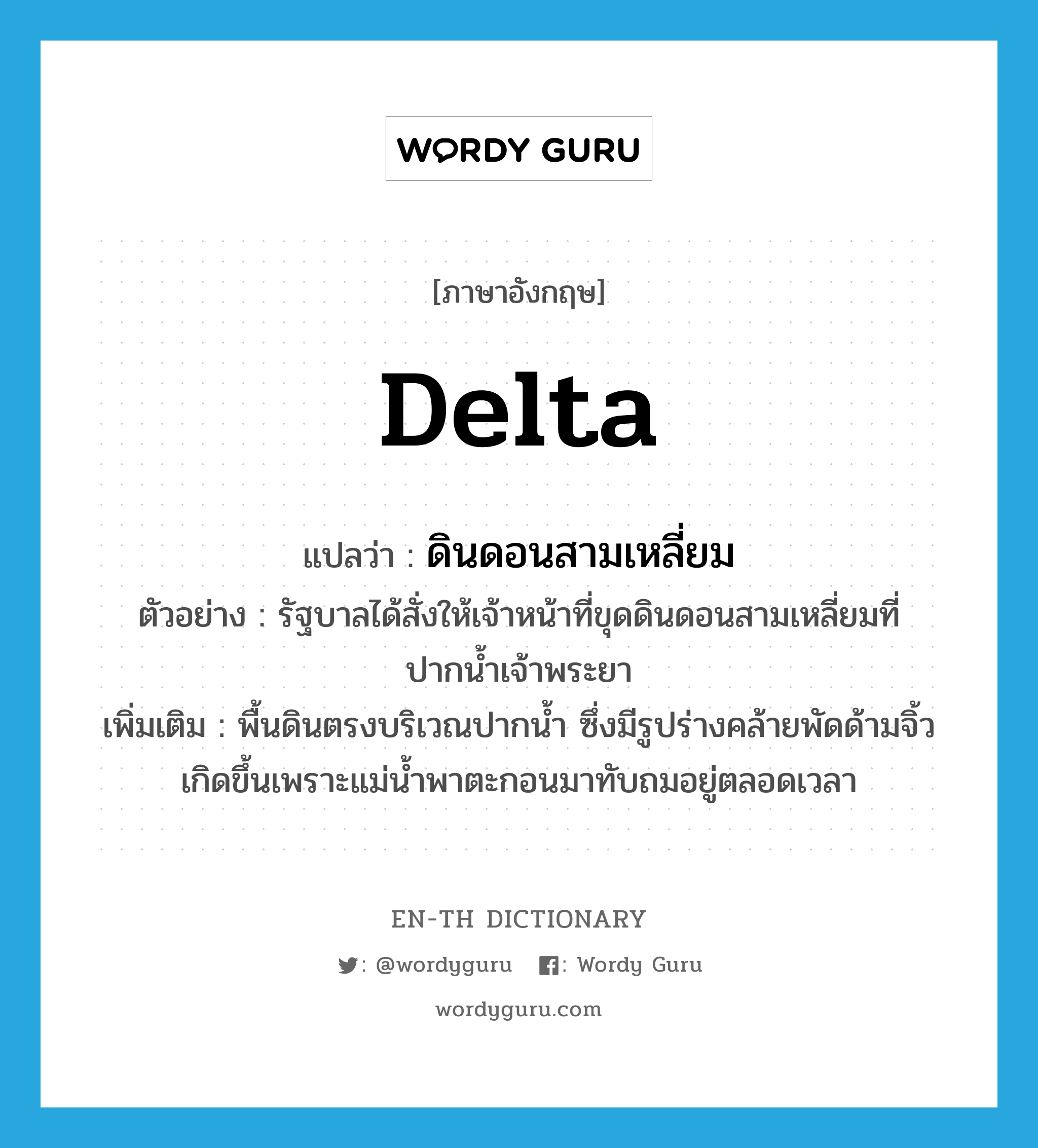 delta แปลว่า?, คำศัพท์ภาษาอังกฤษ delta แปลว่า ดินดอนสามเหลี่ยม ประเภท N ตัวอย่าง รัฐบาลได้สั่งให้เจ้าหน้าที่ขุดดินดอนสามเหลี่ยมที่ปากน้ำเจ้าพระยา เพิ่มเติม พื้นดินตรงบริเวณปากน้ำ ซึ่งมีรูปร่างคล้ายพัดด้ามจิ้ว เกิดขึ้นเพราะแม่น้ำพาตะกอนมาทับถมอยู่ตลอดเวลา หมวด N