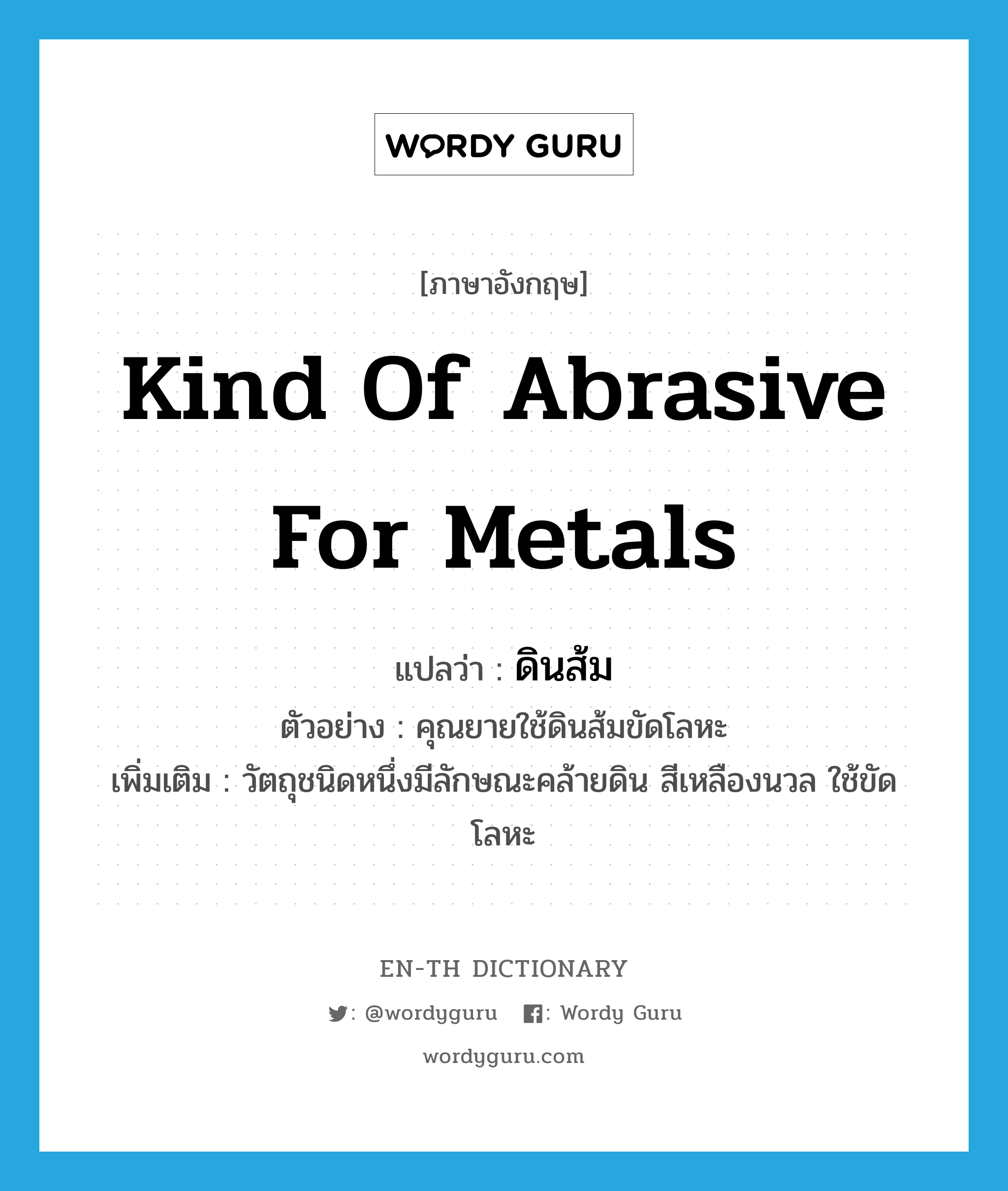 kind of abrasive for metals แปลว่า?, คำศัพท์ภาษาอังกฤษ kind of abrasive for metals แปลว่า ดินส้ม ประเภท N ตัวอย่าง คุณยายใช้ดินส้มขัดโลหะ เพิ่มเติม วัตถุชนิดหนึ่งมีลักษณะคล้ายดิน สีเหลืองนวล ใช้ขัดโลหะ หมวด N