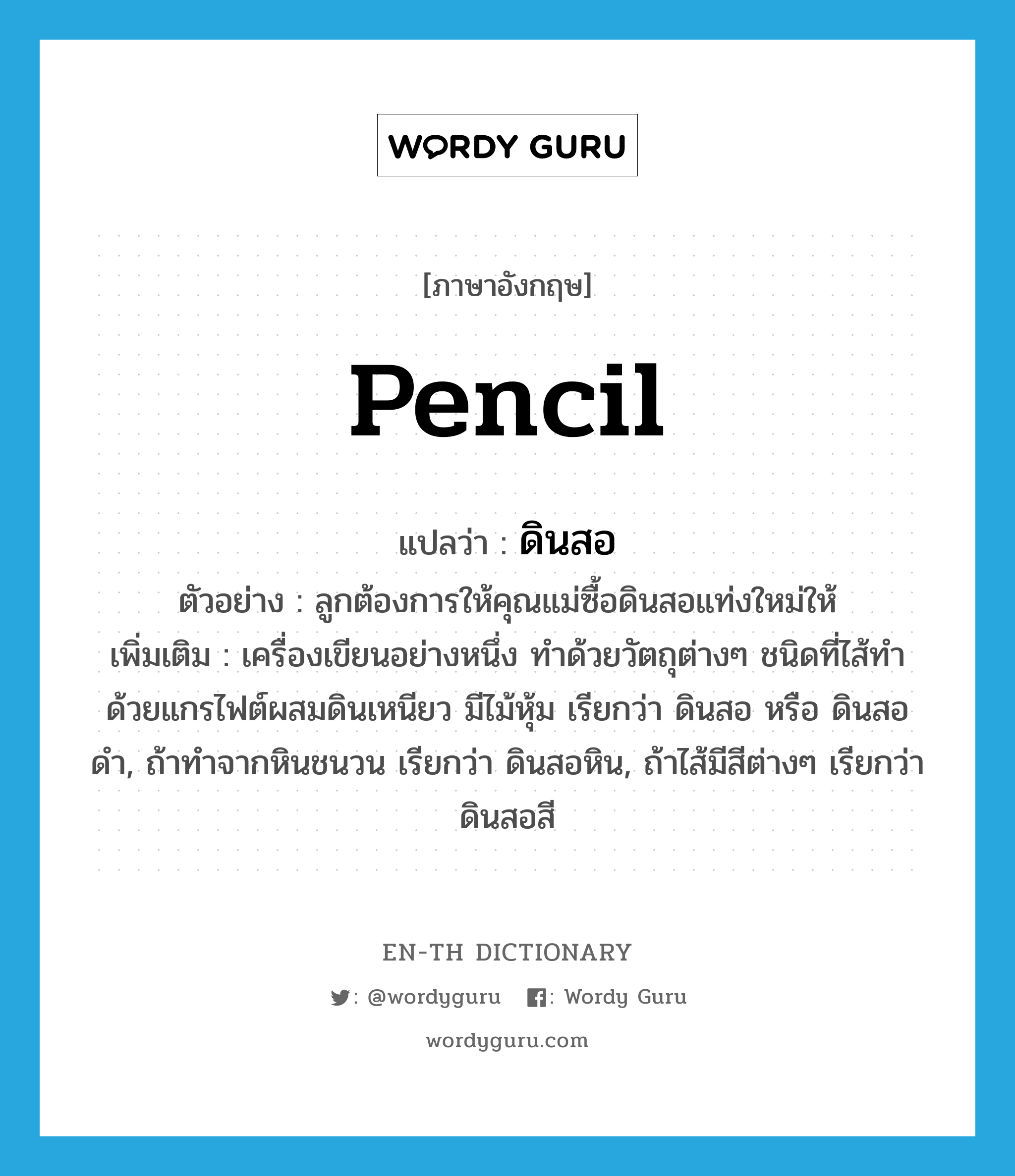 pencil แปลว่า?, คำศัพท์ภาษาอังกฤษ pencil แปลว่า ดินสอ ประเภท N ตัวอย่าง ลูกต้องการให้คุณแม่ซื้อดินสอแท่งใหม่ให้ เพิ่มเติม เครื่องเขียนอย่างหนึ่ง ทำด้วยวัตถุต่างๆ ชนิดที่ไส้ทำด้วยแกรไฟต์ผสมดินเหนียว มีไม้หุ้ม เรียกว่า ดินสอ หรือ ดินสอดำ, ถ้าทำจากหินชนวน เรียกว่า ดินสอหิน, ถ้าไส้มีสีต่างๆ เรียกว่า ดินสอสี หมวด N