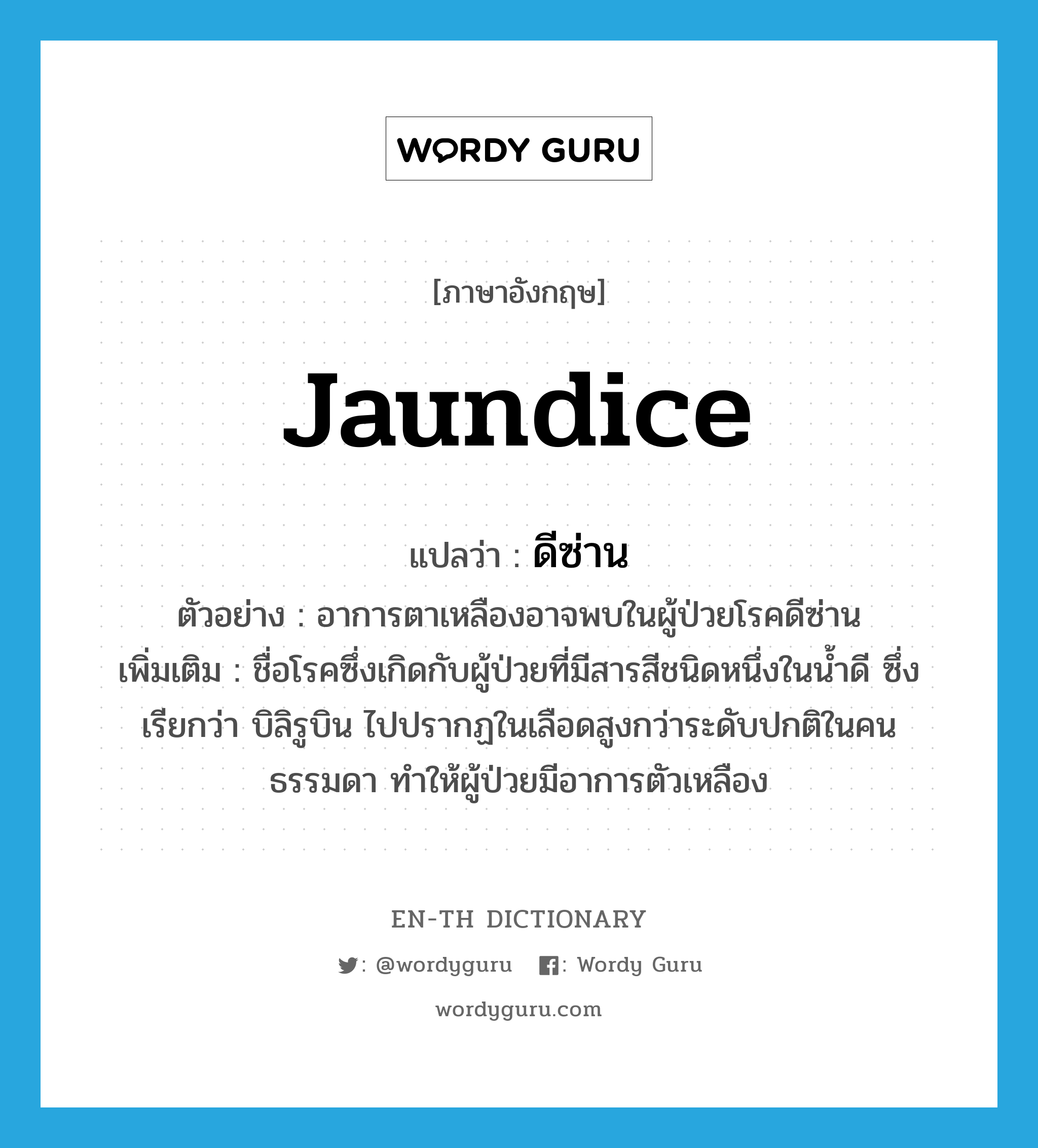 jaundice แปลว่า?, คำศัพท์ภาษาอังกฤษ jaundice แปลว่า ดีซ่าน ประเภท N ตัวอย่าง อาการตาเหลืองอาจพบในผู้ป่วยโรคดีซ่าน เพิ่มเติม ชื่อโรคซึ่งเกิดกับผู้ป่วยที่มีสารสีชนิดหนึ่งในน้ำดี ซึ่งเรียกว่า บิลิรูบิน ไปปรากฏในเลือดสูงกว่าระดับปกติในคนธรรมดา ทำให้ผู้ป่วยมีอาการตัวเหลือง หมวด N