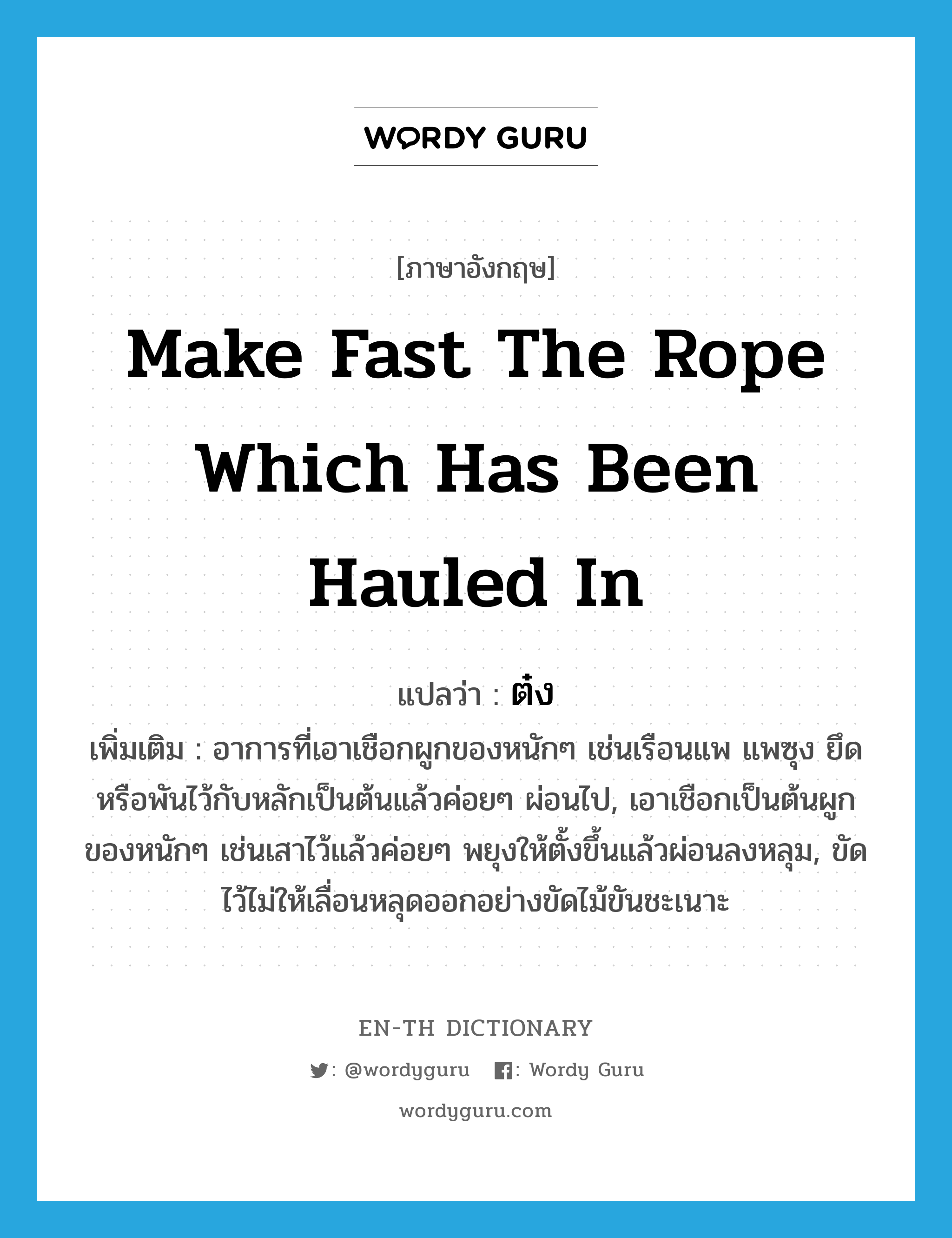 make fast the rope which has been hauled in แปลว่า?, คำศัพท์ภาษาอังกฤษ make fast the rope which has been hauled in แปลว่า ต๋ง ประเภท V เพิ่มเติม อาการที่เอาเชือกผูกของหนักๆ เช่นเรือนแพ แพซุง ยึดหรือพันไว้กับหลักเป็นต้นแล้วค่อยๆ ผ่อนไป, เอาเชือกเป็นต้นผูกของหนักๆ เช่นเสาไว้แล้วค่อยๆ พยุงให้ตั้งขึ้นแล้วผ่อนลงหลุม, ขัดไว้ไม่ให้เลื่อนหลุดออกอย่างขัดไม้ขันชะเนาะ หมวด V