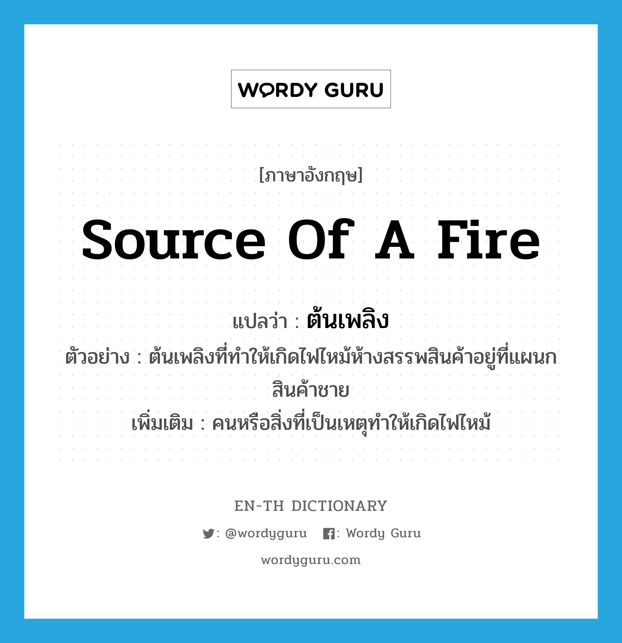 source of a fire แปลว่า?, คำศัพท์ภาษาอังกฤษ source of a fire แปลว่า ต้นเพลิง ประเภท N ตัวอย่าง ต้นเพลิงที่ทำให้เกิดไฟไหม้ห้างสรรพสินค้าอยู่ที่แผนกสินค้าชาย เพิ่มเติม คนหรือสิ่งที่เป็นเหตุทำให้เกิดไฟไหม้ หมวด N