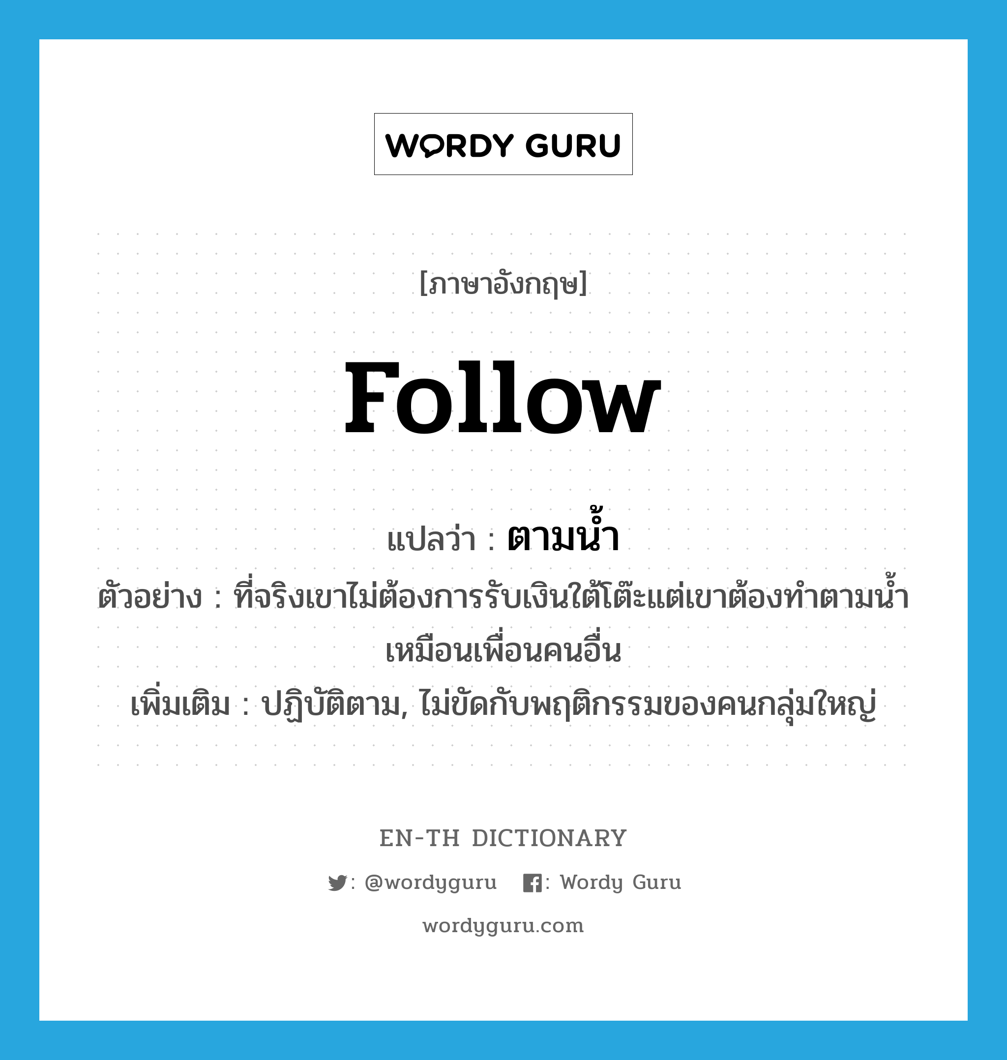 follow แปลว่า?, คำศัพท์ภาษาอังกฤษ follow แปลว่า ตามน้ำ ประเภท ADV ตัวอย่าง ที่จริงเขาไม่ต้องการรับเงินใต้โต๊ะแต่เขาต้องทำตามน้ำเหมือนเพื่อนคนอื่น เพิ่มเติม ปฏิบัติตาม, ไม่ขัดกับพฤติกรรมของคนกลุ่มใหญ่ หมวด ADV