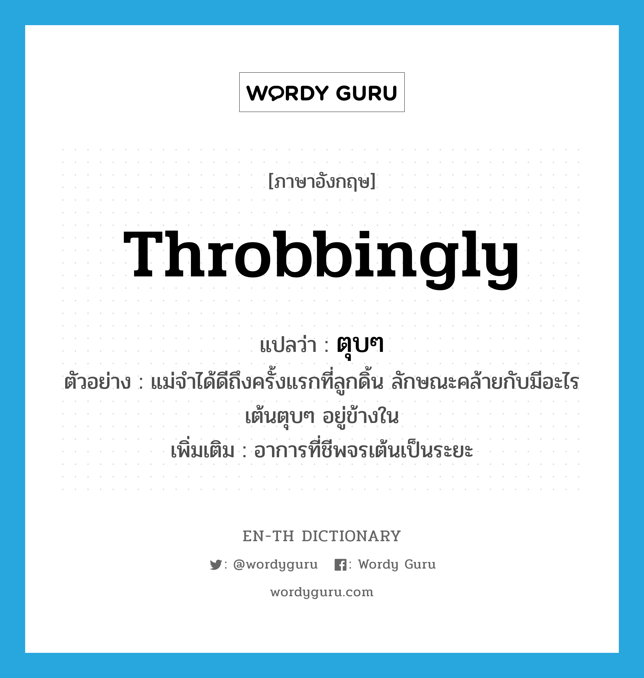 throbbingly แปลว่า?, คำศัพท์ภาษาอังกฤษ throbbingly แปลว่า ตุบๆ ประเภท ADV ตัวอย่าง แม่จำได้ดีถึงครั้งแรกที่ลูกดิ้น ลักษณะคล้ายกับมีอะไรเต้นตุบๆ อยู่ข้างใน เพิ่มเติม อาการที่ชีพจรเต้นเป็นระยะ หมวด ADV