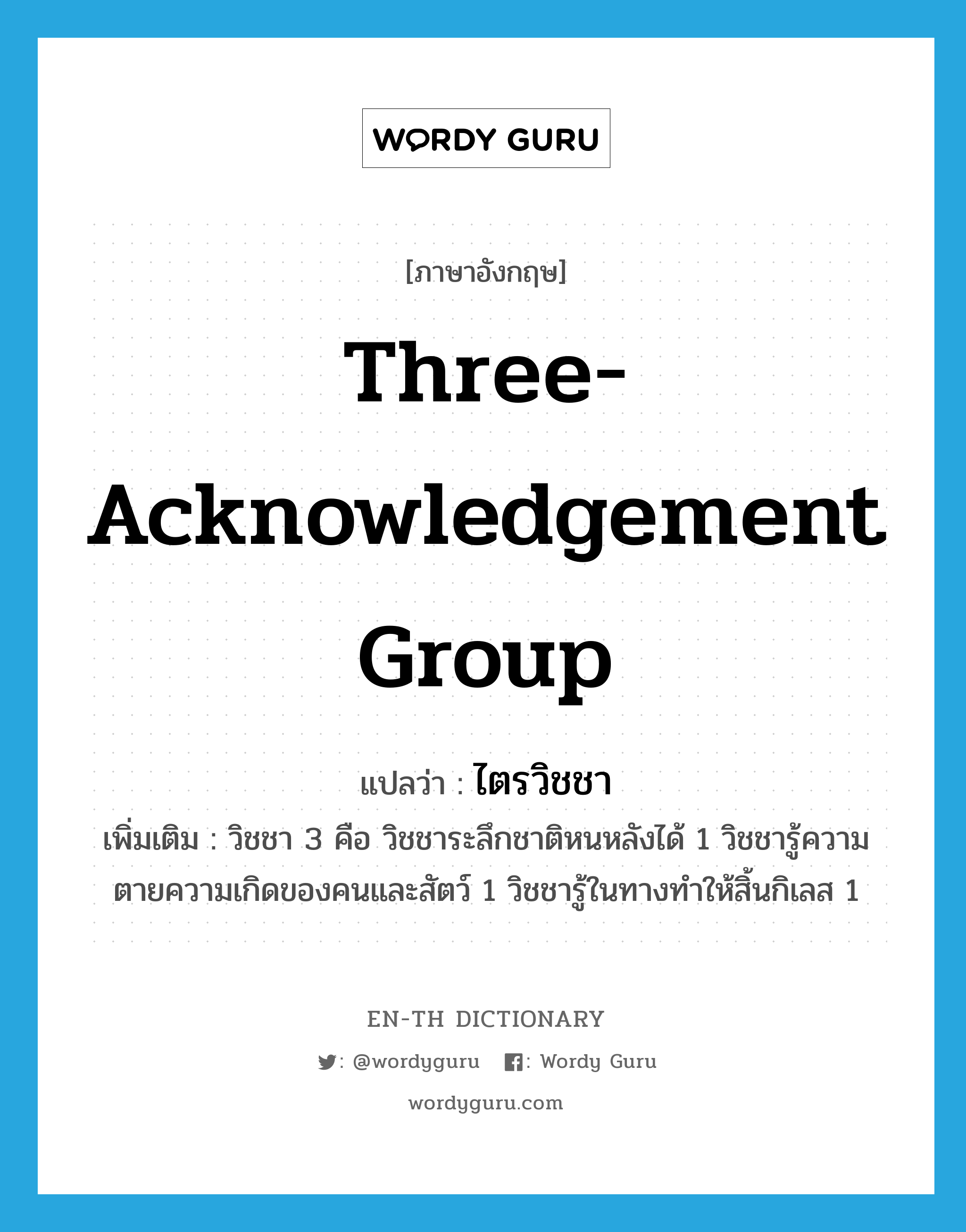 three-acknowledgement group แปลว่า?, คำศัพท์ภาษาอังกฤษ three-acknowledgement group แปลว่า ไตรวิชชา ประเภท N เพิ่มเติม วิชชา 3 คือ วิชชาระลึกชาติหนหลังได้ 1 วิชชารู้ความตายความเกิดของคนและสัตว์ 1 วิชชารู้ในทางทำให้สิ้นกิเลส 1 หมวด N