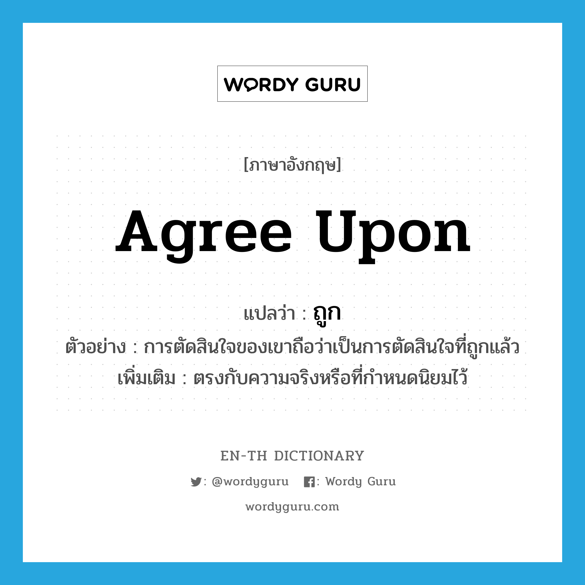 agree upon แปลว่า?, คำศัพท์ภาษาอังกฤษ agree upon แปลว่า ถูก ประเภท V ตัวอย่าง การตัดสินใจของเขาถือว่าเป็นการตัดสินใจที่ถูกแล้ว เพิ่มเติม ตรงกับความจริงหรือที่กำหนดนิยมไว้ หมวด V