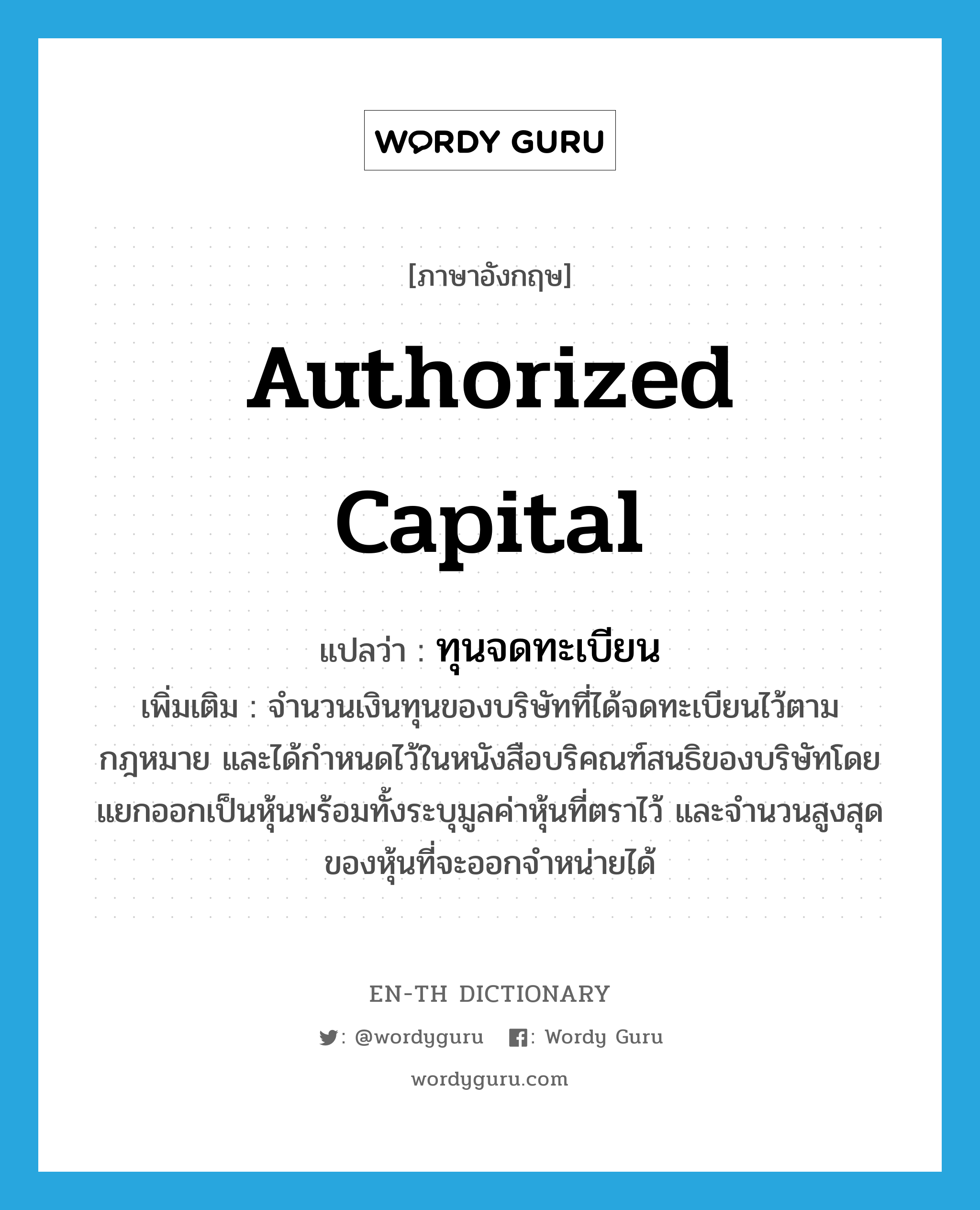 authorized capital แปลว่า?, คำศัพท์ภาษาอังกฤษ authorized capital แปลว่า ทุนจดทะเบียน ประเภท N เพิ่มเติม จำนวนเงินทุนของบริษัทที่ได้จดทะเบียนไว้ตามกฎหมาย และได้กำหนดไว้ในหนังสือบริคณฑ์สนธิของบริษัทโดยแยกออกเป็นหุ้นพร้อมทั้งระบุมูลค่าหุ้นที่ตราไว้ และจำนวนสูงสุดของหุ้นที่จะออกจำหน่ายได้ หมวด N