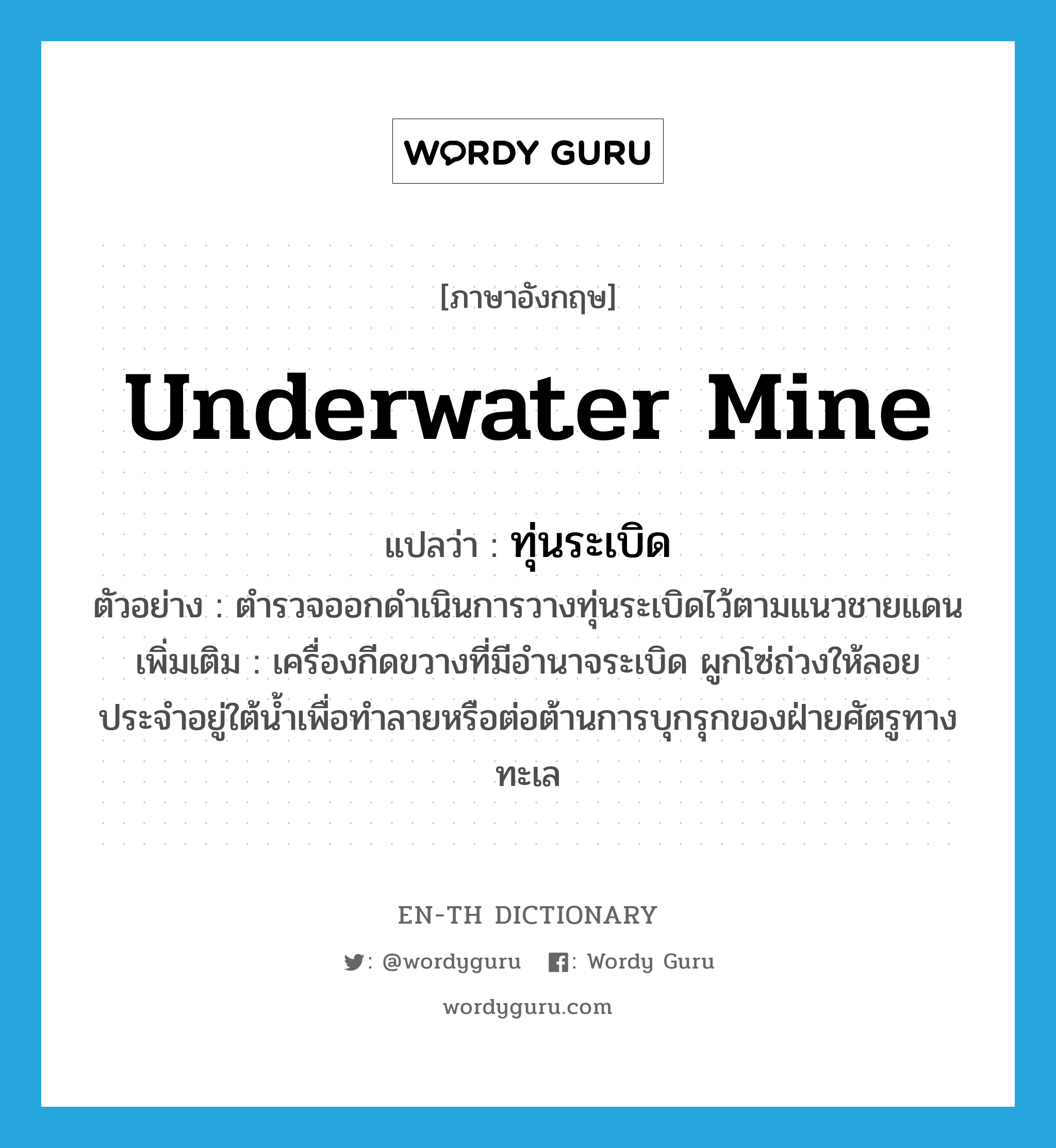 underwater mine แปลว่า?, คำศัพท์ภาษาอังกฤษ underwater mine แปลว่า ทุ่นระเบิด ประเภท N ตัวอย่าง ตำรวจออกดำเนินการวางทุ่นระเบิดไว้ตามแนวชายแดน เพิ่มเติม เครื่องกีดขวางที่มีอำนาจระเบิด ผูกโซ่ถ่วงให้ลอยประจำอยู่ใต้น้ำเพื่อทำลายหรือต่อต้านการบุกรุกของฝ่ายศัตรูทางทะเล หมวด N