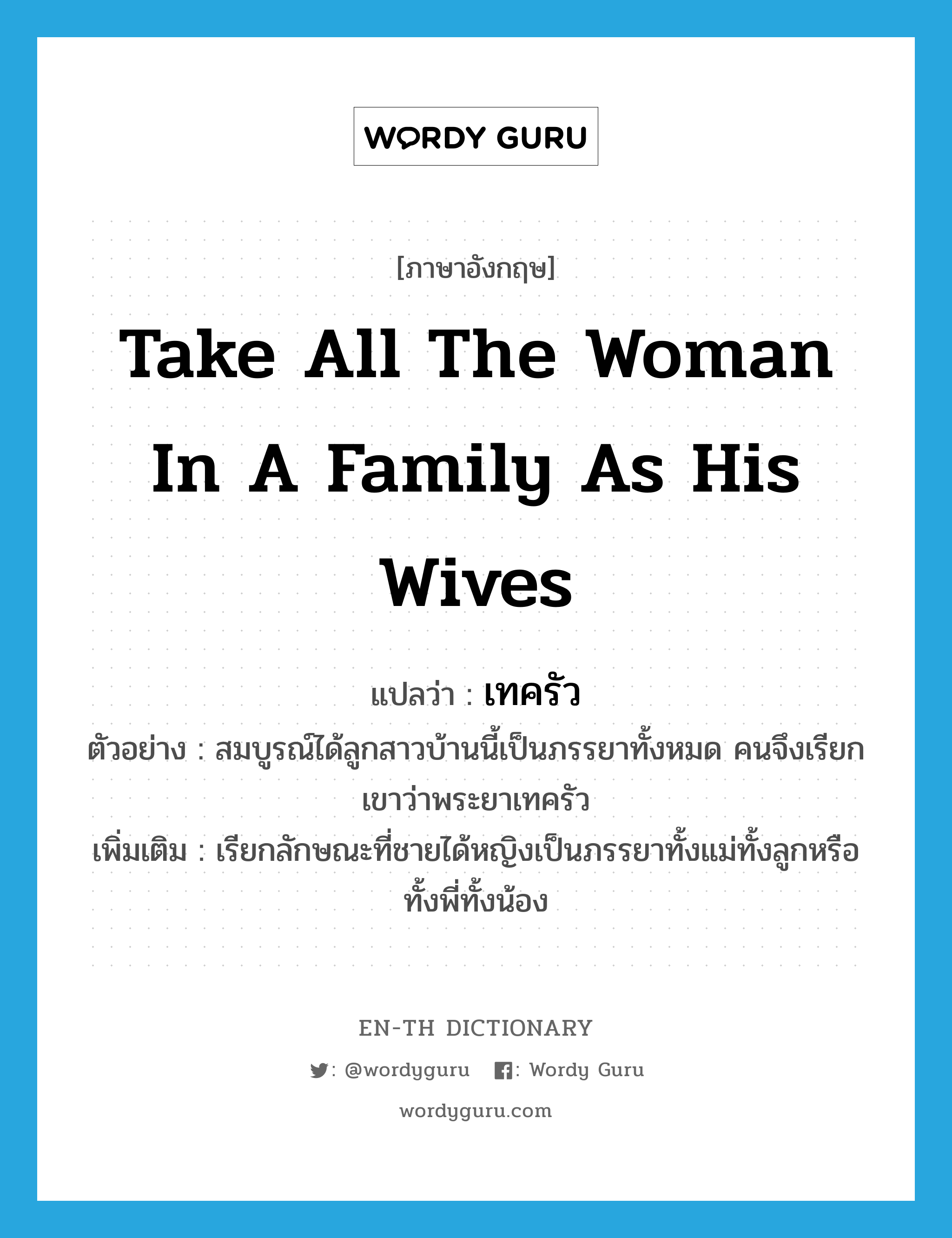 take all the woman in a family as his wives แปลว่า?, คำศัพท์ภาษาอังกฤษ take all the woman in a family as his wives แปลว่า เทครัว ประเภท V ตัวอย่าง สมบูรณ์ได้ลูกสาวบ้านนี้เป็นภรรยาทั้งหมด คนจึงเรียกเขาว่าพระยาเทครัว เพิ่มเติม เรียกลักษณะที่ชายได้หญิงเป็นภรรยาทั้งแม่ทั้งลูกหรือทั้งพี่ทั้งน้อง หมวด V