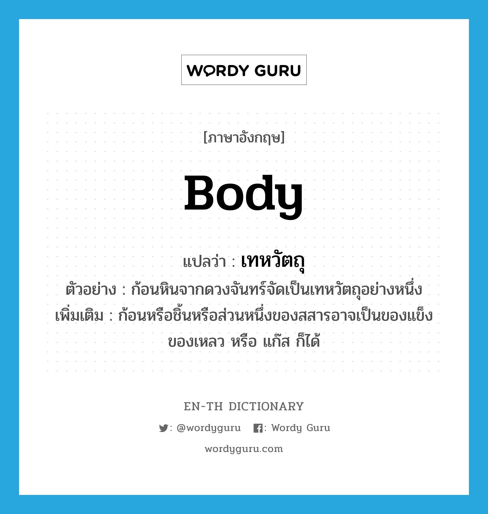 body แปลว่า?, คำศัพท์ภาษาอังกฤษ body แปลว่า เทหวัตถุ ประเภท N ตัวอย่าง ก้อนหินจากดวงจันทร์จัดเป็นเทหวัตถุอย่างหนึ่ง เพิ่มเติม ก้อนหรือชิ้นหรือส่วนหนึ่งของสสารอาจเป็นของแข็ง ของเหลว หรือ แก๊ส ก็ได้ หมวด N