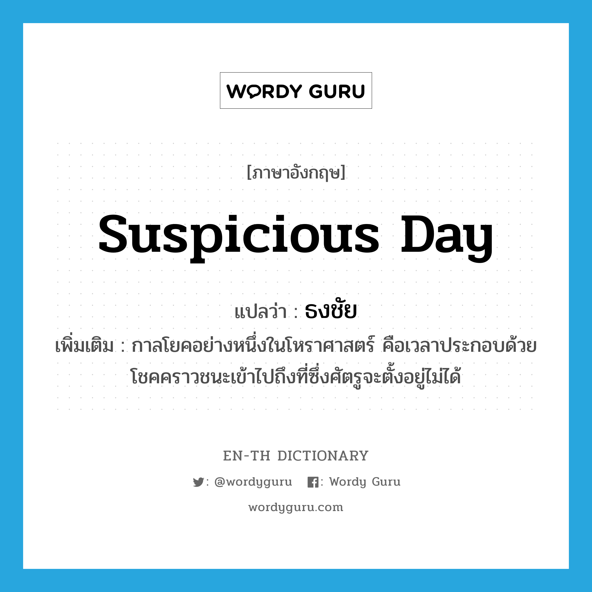 suspicious day แปลว่า?, คำศัพท์ภาษาอังกฤษ suspicious day แปลว่า ธงชัย ประเภท N เพิ่มเติม กาลโยคอย่างหนึ่งในโหราศาสตร์ คือเวลาประกอบด้วยโชคคราวชนะเข้าไปถึงที่ซึ่งศัตรูจะตั้งอยู่ไม่ได้ หมวด N