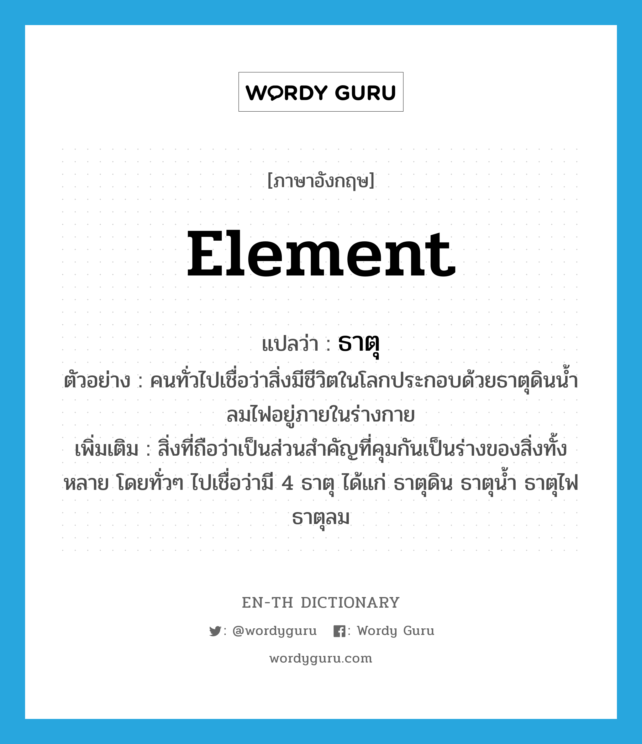 element แปลว่า?, คำศัพท์ภาษาอังกฤษ element แปลว่า ธาตุ ประเภท N ตัวอย่าง คนทั่วไปเชื่อว่าสิ่งมีชีวิตในโลกประกอบด้วยธาตุดินน้ำลมไฟอยู่ภายในร่างกาย เพิ่มเติม สิ่งที่ถือว่าเป็นส่วนสำคัญที่คุมกันเป็นร่างของสิ่งทั้งหลาย โดยทั่วๆ ไปเชื่อว่ามี 4 ธาตุ ได้แก่ ธาตุดิน ธาตุน้ำ ธาตุไฟ ธาตุลม หมวด N