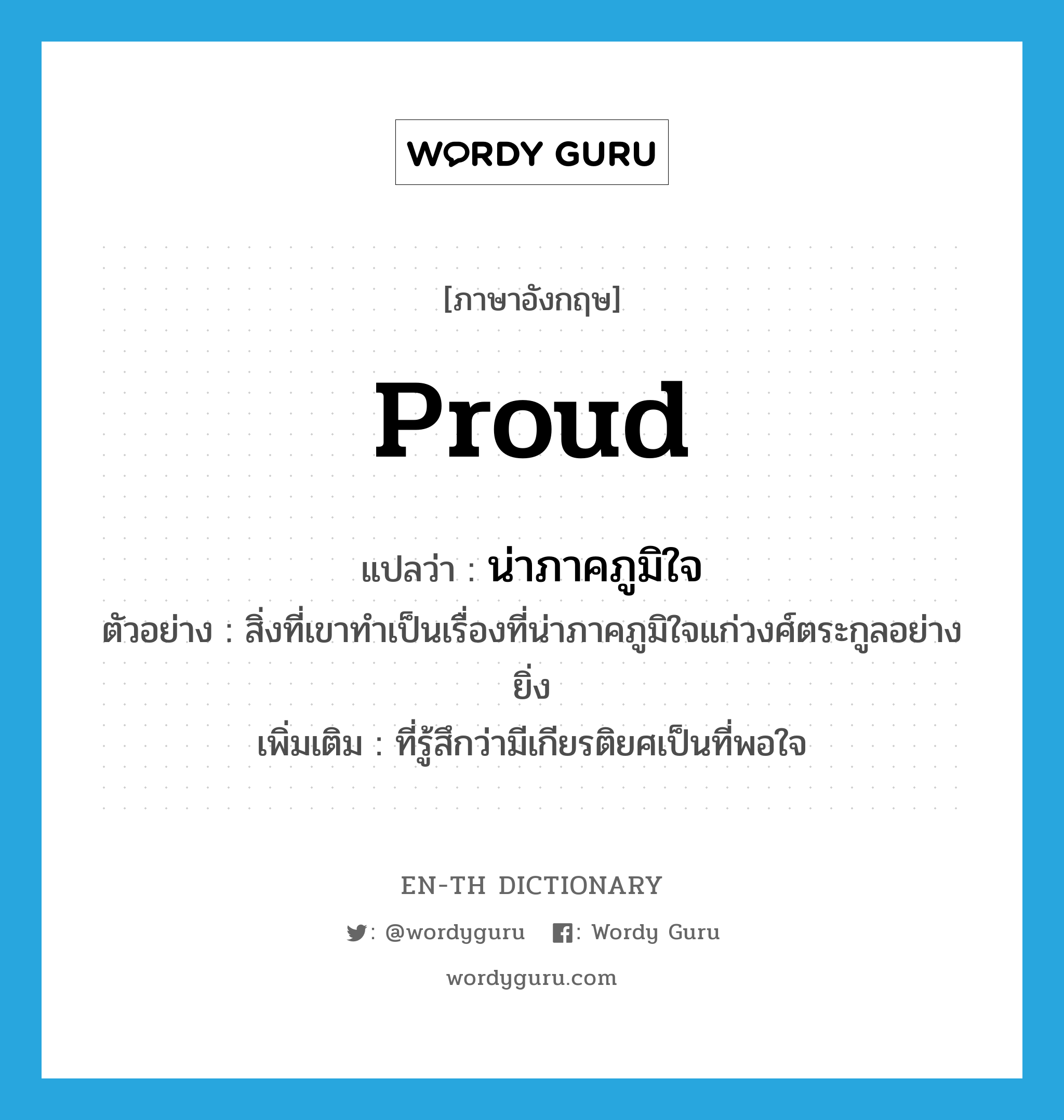 proud แปลว่า?, คำศัพท์ภาษาอังกฤษ proud แปลว่า น่าภาคภูมิใจ ประเภท ADJ ตัวอย่าง สิ่งที่เขาทำเป็นเรื่องที่น่าภาคภูมิใจแก่วงศ์ตระกูลอย่างยิ่ง เพิ่มเติม ที่รู้สึกว่ามีเกียรติยศเป็นที่พอใจ หมวด ADJ