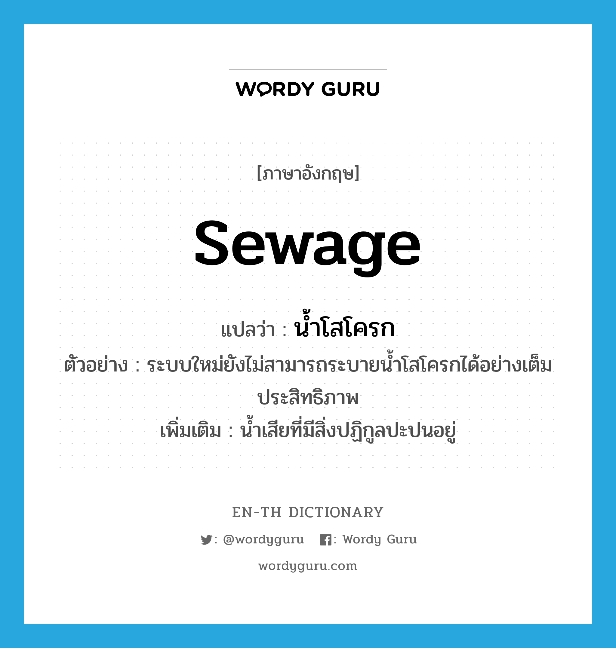 sewage แปลว่า?, คำศัพท์ภาษาอังกฤษ sewage แปลว่า น้ำโสโครก ประเภท N ตัวอย่าง ระบบใหม่ยังไม่สามารถระบายน้ำโสโครกได้อย่างเต็มประสิทธิภาพ เพิ่มเติม น้ำเสียที่มีสิ่งปฏิกูลปะปนอยู่ หมวด N