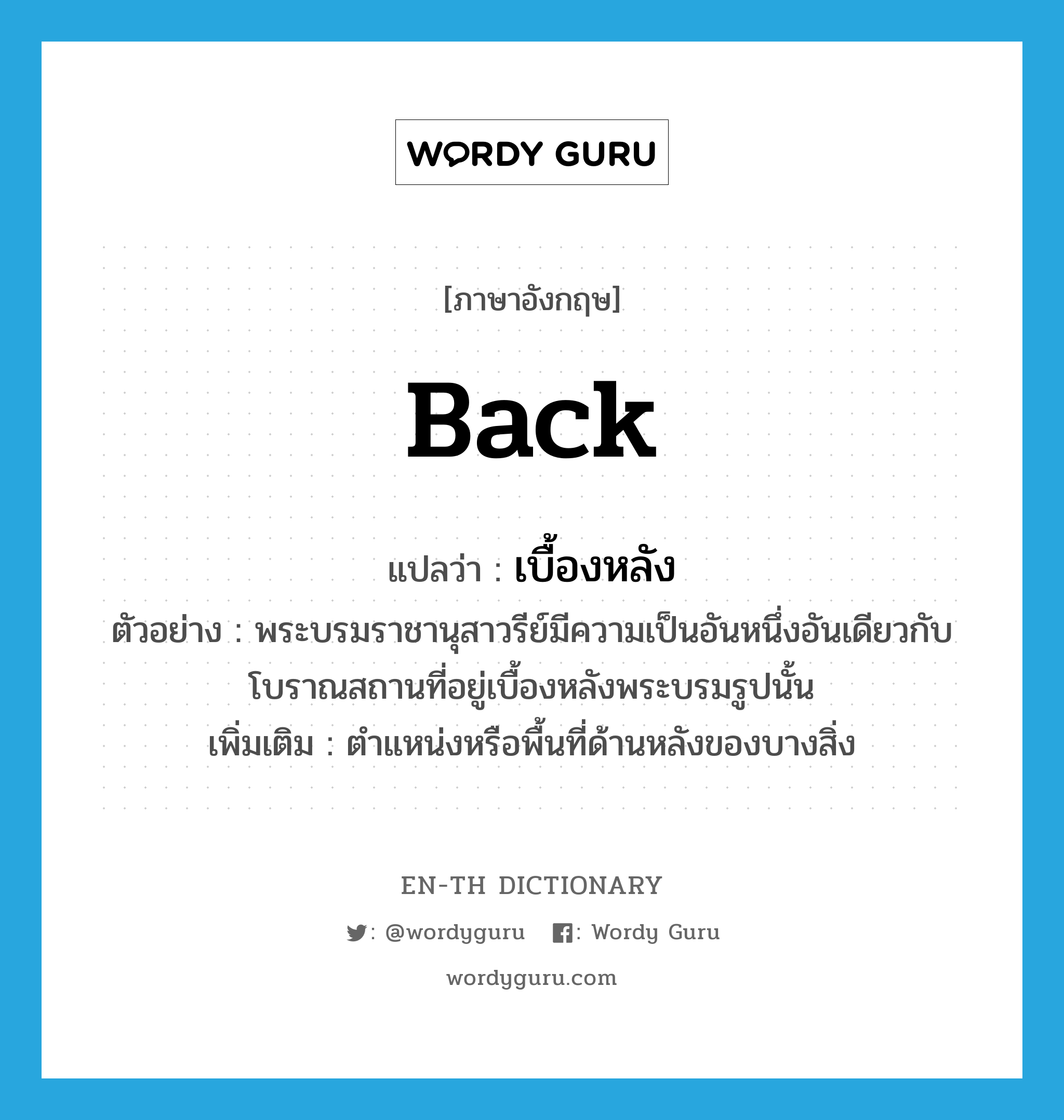 back แปลว่า?, คำศัพท์ภาษาอังกฤษ back แปลว่า เบื้องหลัง ประเภท N ตัวอย่าง พระบรมราชานุสาวรีย์มีความเป็นอันหนึ่งอันเดียวกับโบราณสถานที่อยู่เบื้องหลังพระบรมรูปนั้น เพิ่มเติม ตำแหน่งหรือพื้นที่ด้านหลังของบางสิ่ง หมวด N