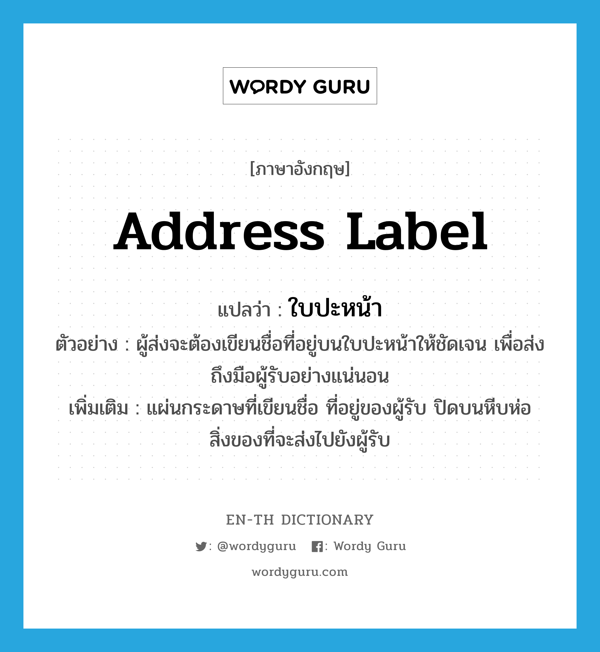 address label แปลว่า?, คำศัพท์ภาษาอังกฤษ address label แปลว่า ใบปะหน้า ประเภท N ตัวอย่าง ผู้ส่งจะต้องเขียนชื่อที่อยู่บนใบปะหน้าให้ชัดเจน เพื่อส่งถึงมือผู้รับอย่างแน่นอน เพิ่มเติม แผ่นกระดาษที่เขียนชื่อ ที่อยู่ของผู้รับ ปิดบนหีบห่อสิ่งของที่จะส่งไปยังผู้รับ หมวด N