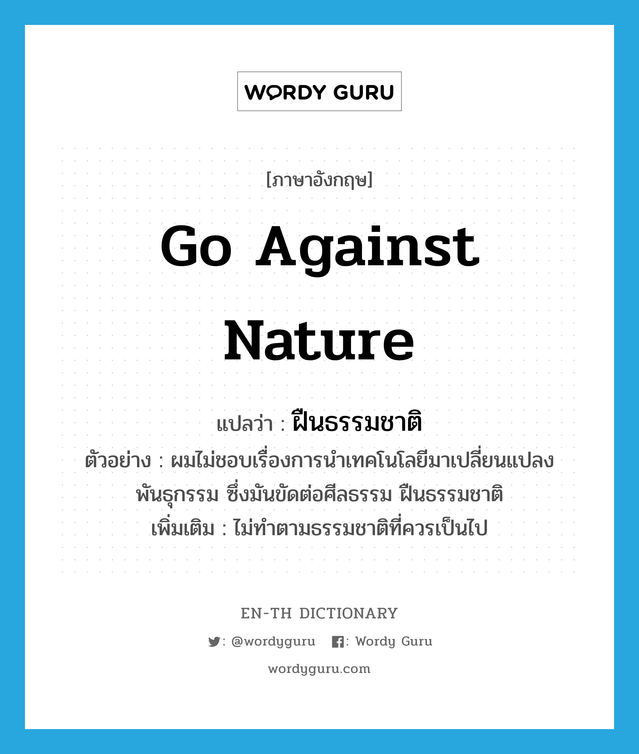 go against nature แปลว่า?, คำศัพท์ภาษาอังกฤษ go against nature แปลว่า ฝืนธรรมชาติ ประเภท V ตัวอย่าง ผมไม่ชอบเรื่องการนำเทคโนโลยีมาเปลี่ยนแปลงพันธุกรรม ซึ่งมันขัดต่อศีลธรรม ฝืนธรรมชาติ เพิ่มเติม ไม่ทำตามธรรมชาติที่ควรเป็นไป หมวด V