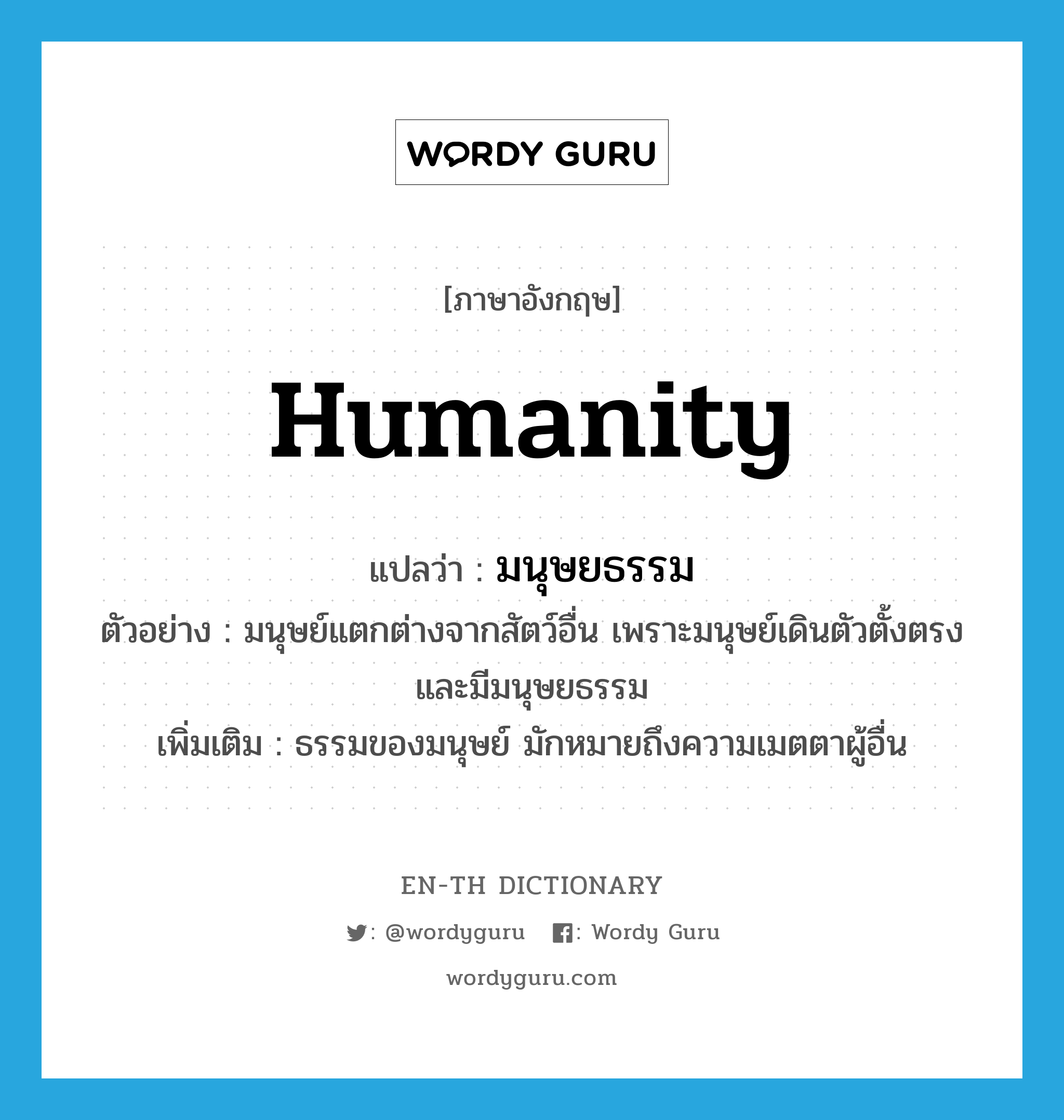 humanity แปลว่า?, คำศัพท์ภาษาอังกฤษ humanity แปลว่า มนุษยธรรม ประเภท N ตัวอย่าง มนุษย์แตกต่างจากสัตว์อื่น เพราะมนุษย์เดินตัวตั้งตรงและมีมนุษยธรรม เพิ่มเติม ธรรมของมนุษย์ มักหมายถึงความเมตตาผู้อื่น หมวด N