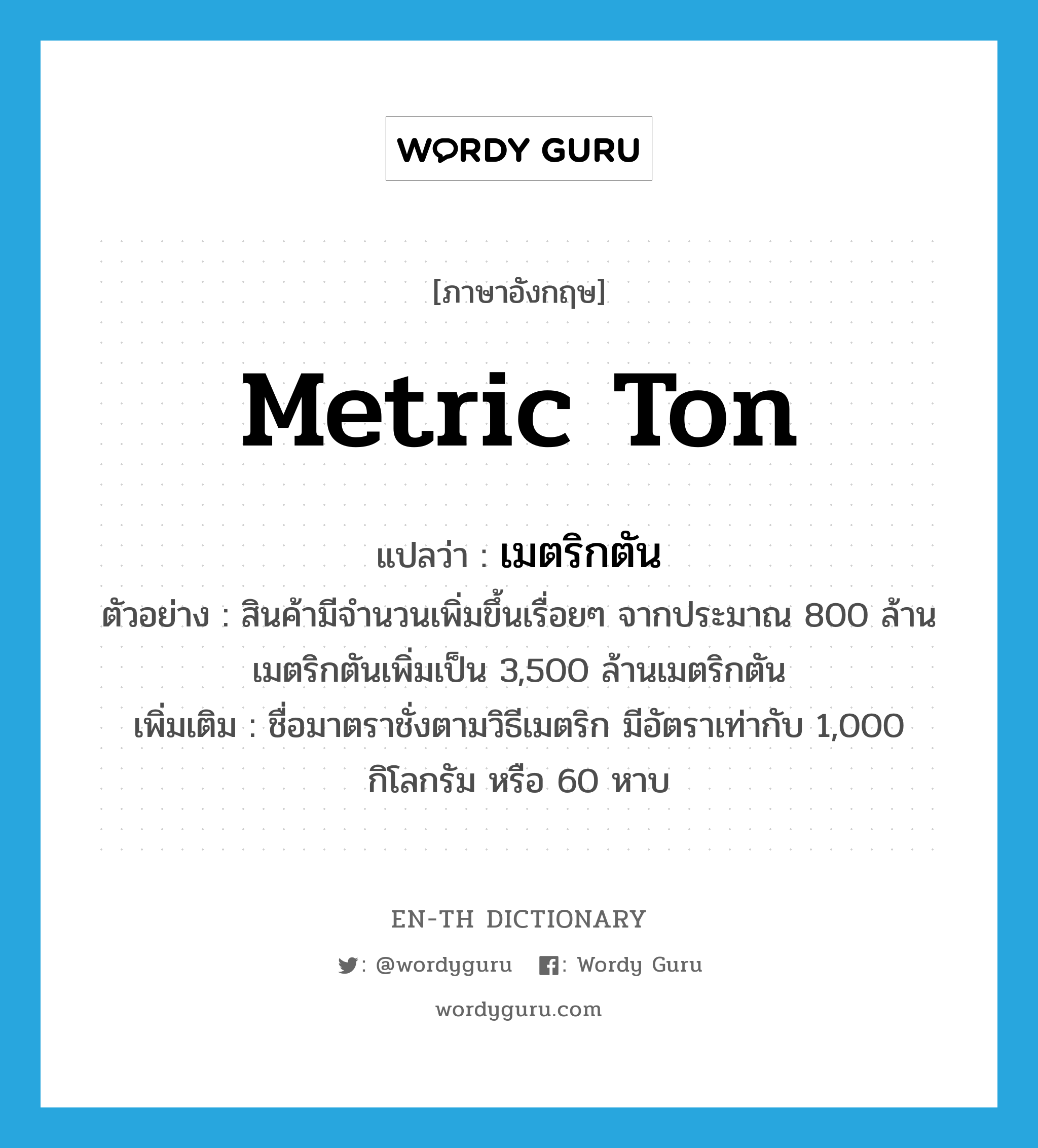 metric ton แปลว่า?, คำศัพท์ภาษาอังกฤษ metric ton แปลว่า เมตริกตัน ประเภท CLAS ตัวอย่าง สินค้ามีจำนวนเพิ่มขึ้นเรื่อยๆ จากประมาณ 800 ล้านเมตริกตันเพิ่มเป็น 3,500 ล้านเมตริกตัน เพิ่มเติม ชื่อมาตราชั่งตามวิธีเมตริก มีอัตราเท่ากับ 1,000 กิโลกรัม หรือ 60 หาบ หมวด CLAS