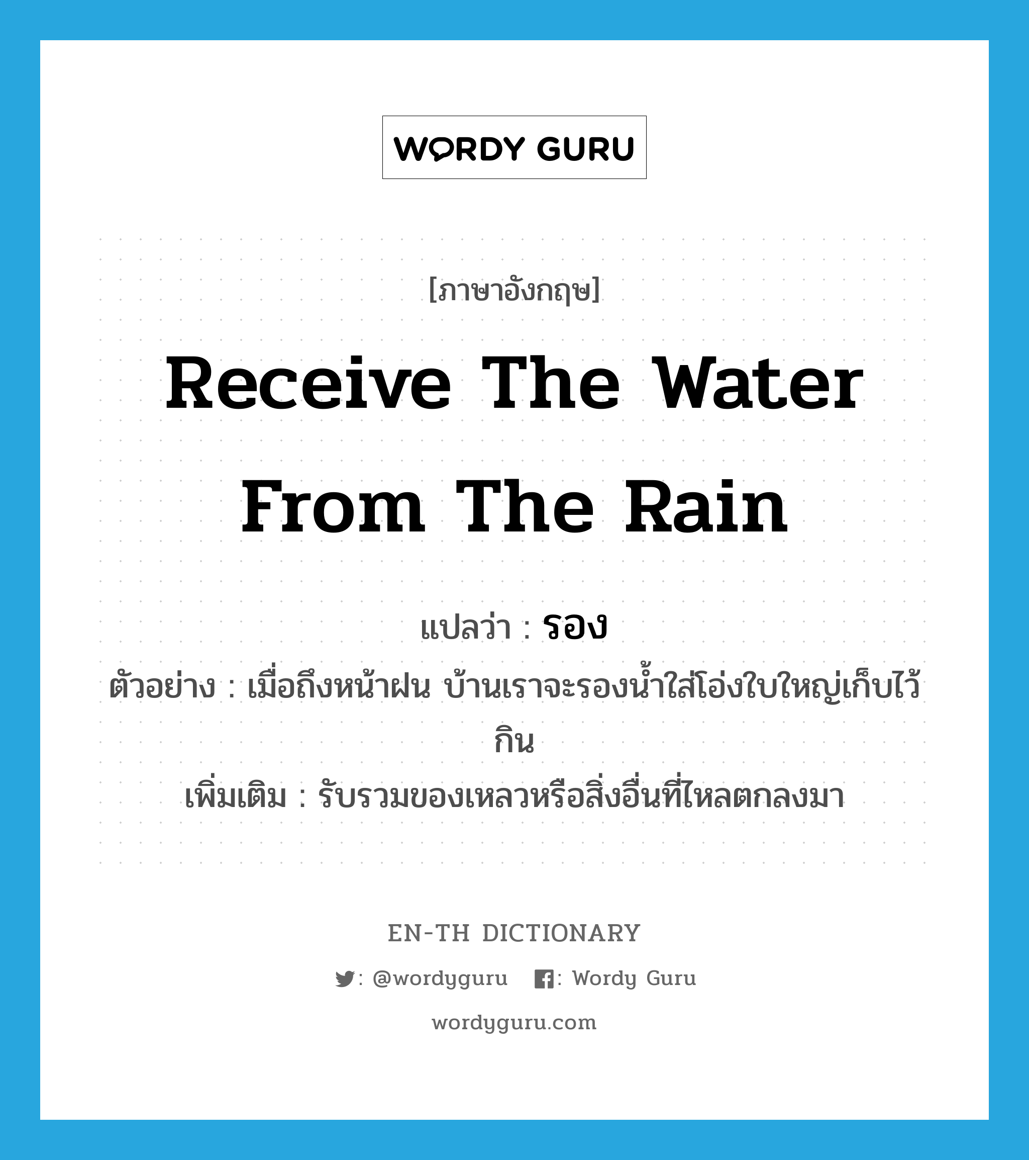 receive the water from the rain แปลว่า?, คำศัพท์ภาษาอังกฤษ receive the water from the rain แปลว่า รอง ประเภท V ตัวอย่าง เมื่อถึงหน้าฝน บ้านเราจะรองน้ำใส่โอ่งใบใหญ่เก็บไว้กิน เพิ่มเติม รับรวมของเหลวหรือสิ่งอื่นที่ไหลตกลงมา หมวด V