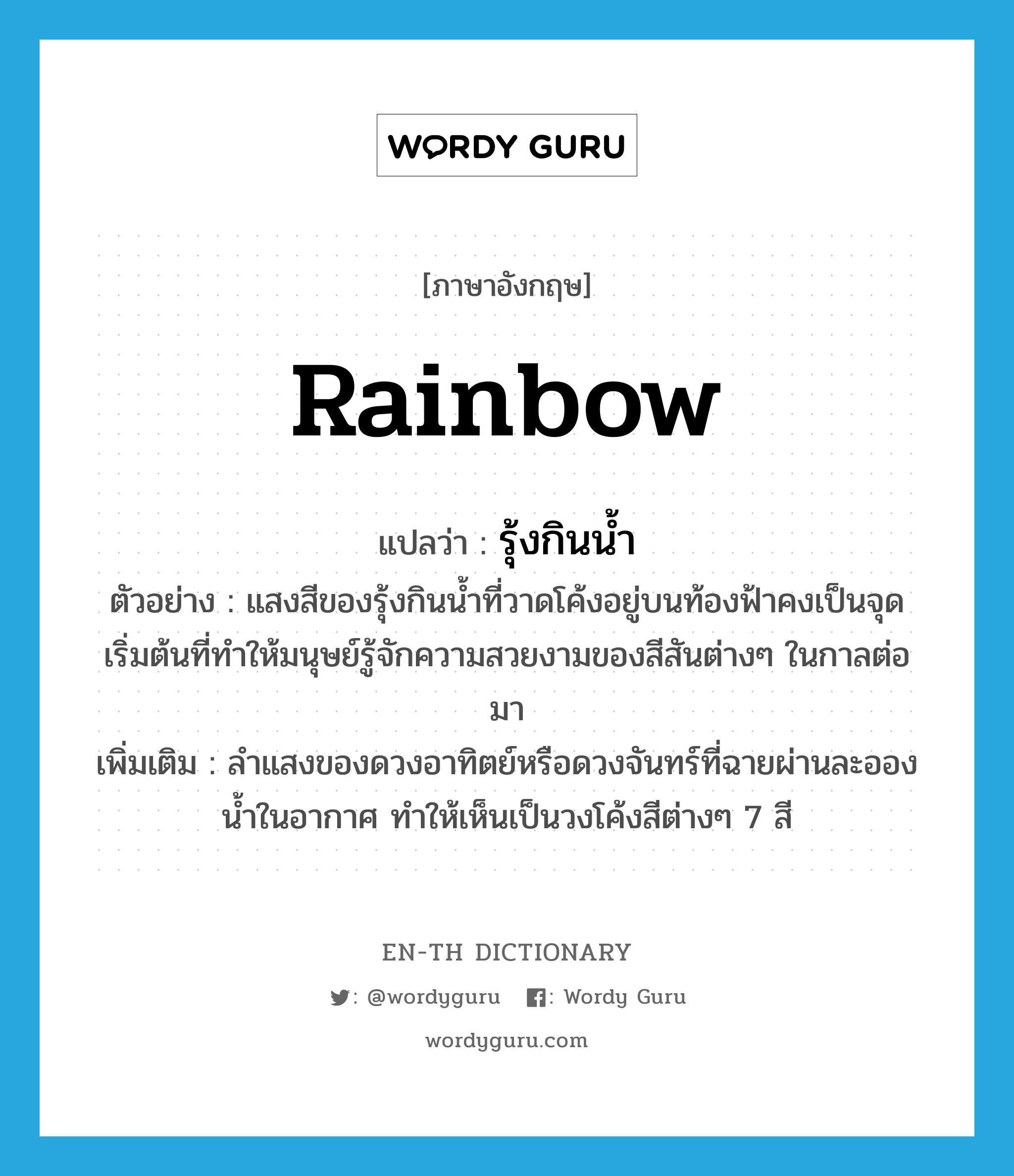 rainbow แปลว่า?, คำศัพท์ภาษาอังกฤษ rainbow แปลว่า รุ้งกินน้ำ ประเภท N ตัวอย่าง แสงสีของรุ้งกินน้ำที่วาดโค้งอยู่บนท้องฟ้าคงเป็นจุดเริ่มต้นที่ทำให้มนุษย์รู้จักความสวยงามของสีสันต่างๆ ในกาลต่อมา เพิ่มเติม ลำแสงของดวงอาทิตย์หรือดวงจันทร์ที่ฉายผ่านละอองน้ำในอากาศ ทำให้เห็นเป็นวงโค้งสีต่างๆ 7 สี หมวด N