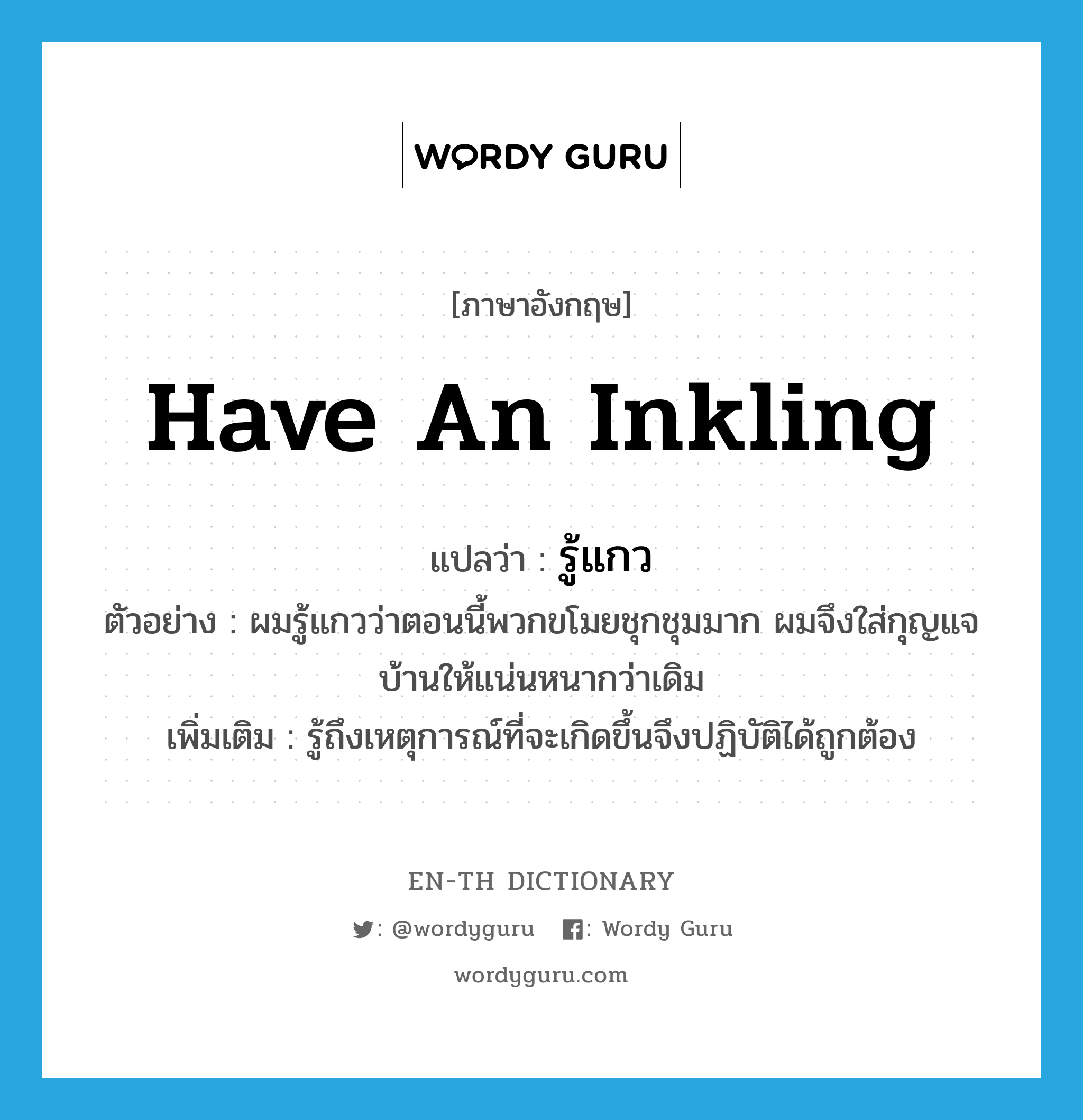 รู้แกว ภาษาอังกฤษ?, คำศัพท์ภาษาอังกฤษ รู้แกว แปลว่า have an inkling ประเภท V ตัวอย่าง ผมรู้แกวว่าตอนนี้พวกขโมยชุกชุมมาก ผมจึงใส่กุญแจบ้านให้แน่นหนากว่าเดิม เพิ่มเติม รู้ถึงเหตุการณ์ที่จะเกิดขึ้นจึงปฏิบัติได้ถูกต้อง หมวด V