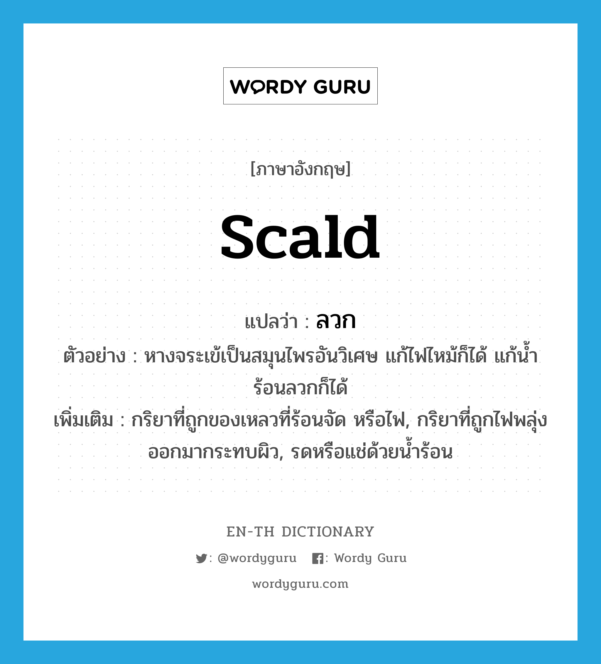 ลวก ภาษาอังกฤษ?, คำศัพท์ภาษาอังกฤษ ลวก แปลว่า scald ประเภท V ตัวอย่าง หางจระเข้เป็นสมุนไพรอันวิเศษ แก้ไฟไหม้ก็ได้ แก้น้ำร้อนลวกก็ได้ เพิ่มเติม กริยาที่ถูกของเหลวที่ร้อนจัด หรือไฟ, กริยาที่ถูกไฟพลุ่งออกมากระทบผิว, รดหรือแช่ด้วยน้ำร้อน หมวด V