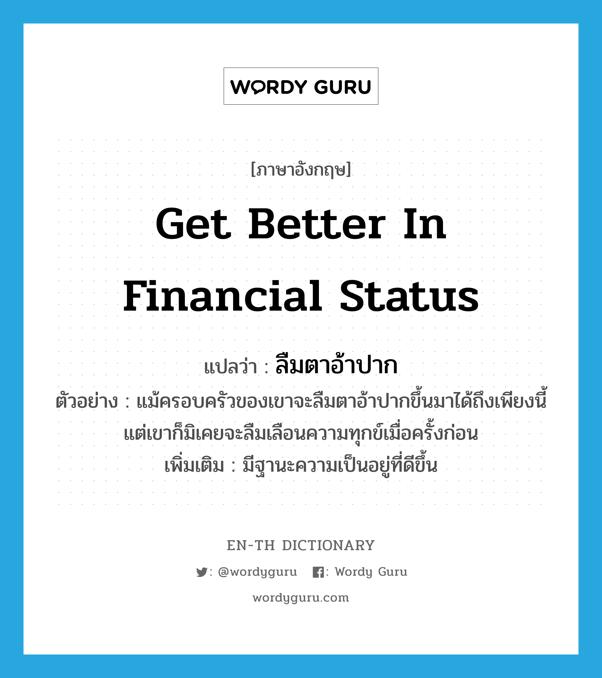 get better in financial status แปลว่า?, คำศัพท์ภาษาอังกฤษ get better in financial status แปลว่า ลืมตาอ้าปาก ประเภท V ตัวอย่าง แม้ครอบครัวของเขาจะลืมตาอ้าปากขึ้นมาได้ถึงเพียงนี้ แต่เขาก็มิเคยจะลืมเลือนความทุกข์เมื่อครั้งก่อน เพิ่มเติม มีฐานะความเป็นอยู่ที่ดีขึ้น หมวด V