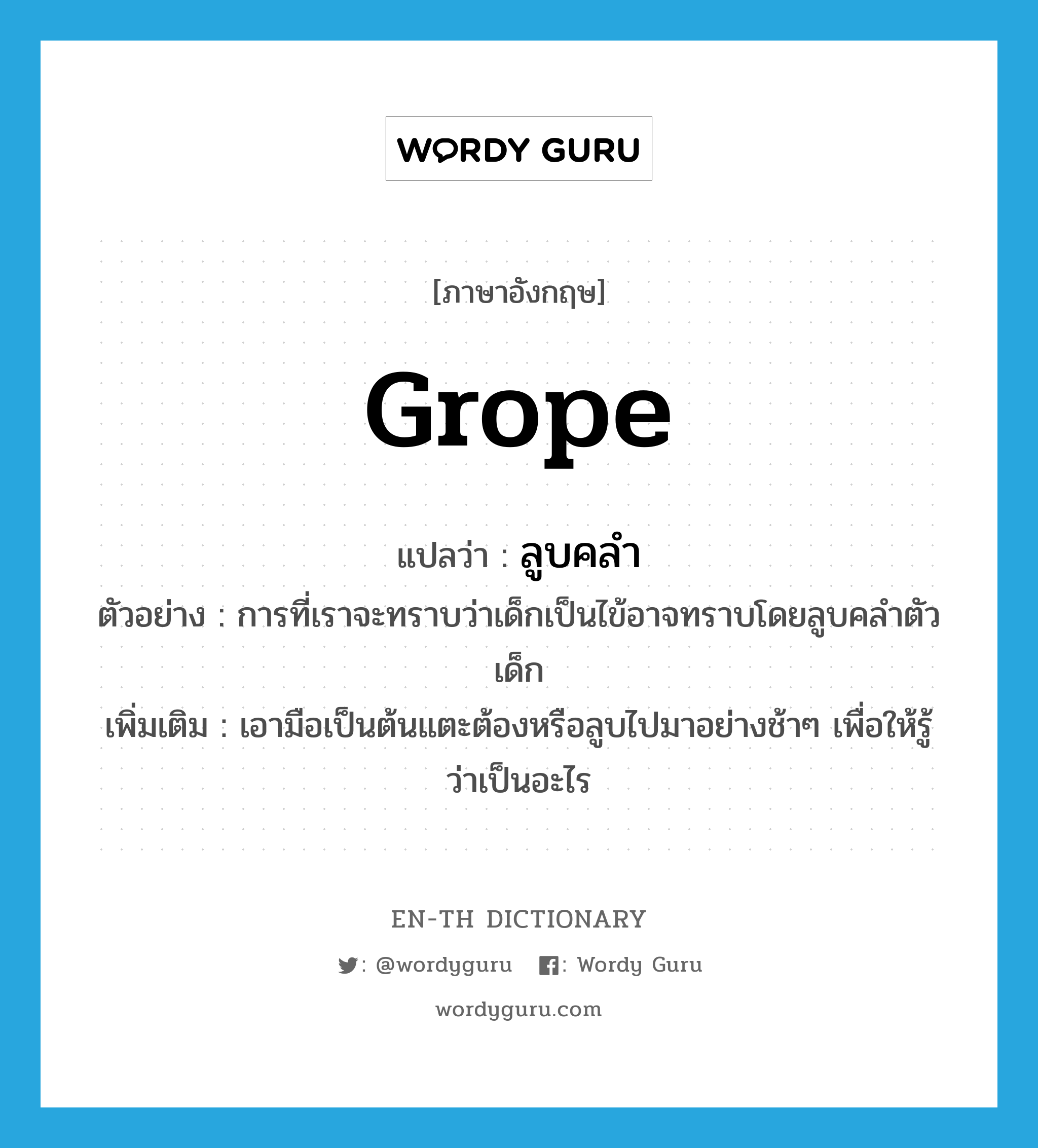 grope แปลว่า?, คำศัพท์ภาษาอังกฤษ grope แปลว่า ลูบคลำ ประเภท V ตัวอย่าง การที่เราจะทราบว่าเด็กเป็นไข้อาจทราบโดยลูบคลำตัวเด็ก เพิ่มเติม เอามือเป็นต้นแตะต้องหรือลูบไปมาอย่างช้าๆ เพื่อให้รู้ว่าเป็นอะไร หมวด V