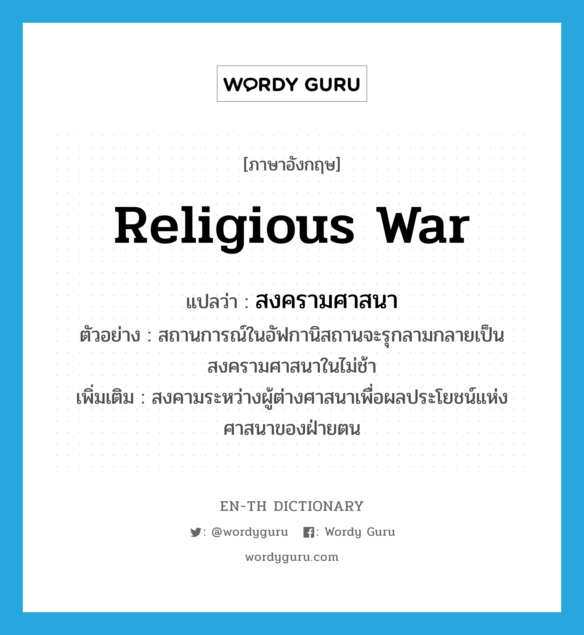 religious war แปลว่า?, คำศัพท์ภาษาอังกฤษ religious war แปลว่า สงครามศาสนา ประเภท N ตัวอย่าง สถานการณ์ในอัฟกานิสถานจะรุกลามกลายเป็นสงครามศาสนาในไม่ช้า เพิ่มเติม สงคามระหว่างผู้ต่างศาสนาเพื่อผลประโยชน์แห่งศาสนาของฝ่ายตน หมวด N