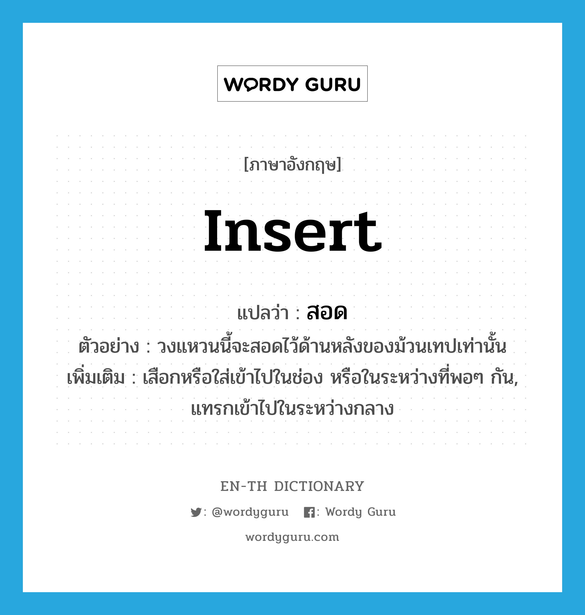 insert แปลว่า?, คำศัพท์ภาษาอังกฤษ insert แปลว่า สอด ประเภท V ตัวอย่าง วงแหวนนี้จะสอดไว้ด้านหลังของม้วนเทปเท่านั้น เพิ่มเติม เสือกหรือใส่เข้าไปในช่อง หรือในระหว่างที่พอๆ กัน, แทรกเข้าไปในระหว่างกลาง หมวด V