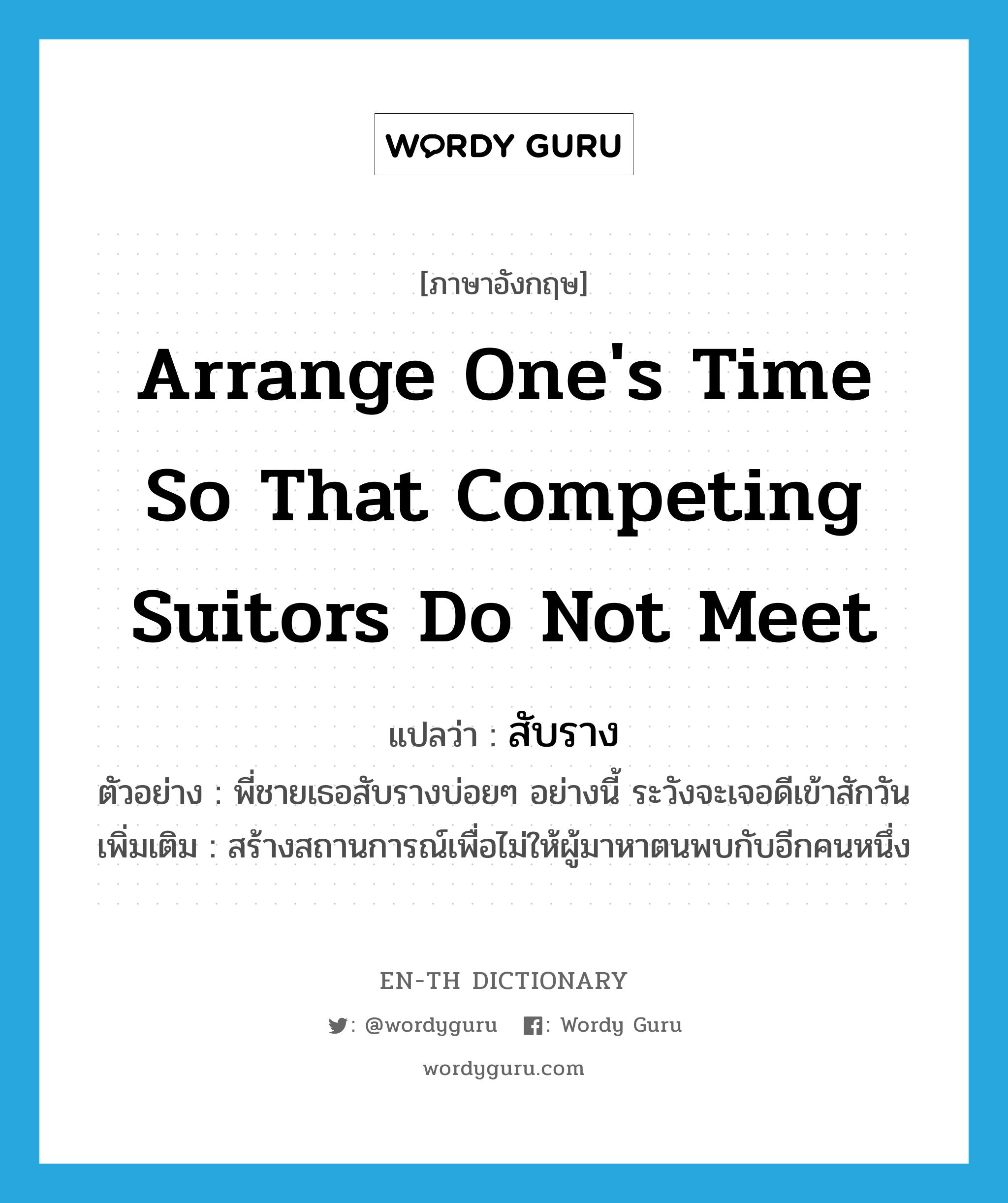 arrange one&#39;s time so that competing suitors do not meet แปลว่า?, คำศัพท์ภาษาอังกฤษ arrange one&#39;s time so that competing suitors do not meet แปลว่า สับราง ประเภท V ตัวอย่าง พี่ชายเธอสับรางบ่อยๆ อย่างนี้ ระวังจะเจอดีเข้าสักวัน เพิ่มเติม สร้างสถานการณ์เพื่อไม่ให้ผู้มาหาตนพบกับอีกคนหนึ่ง หมวด V